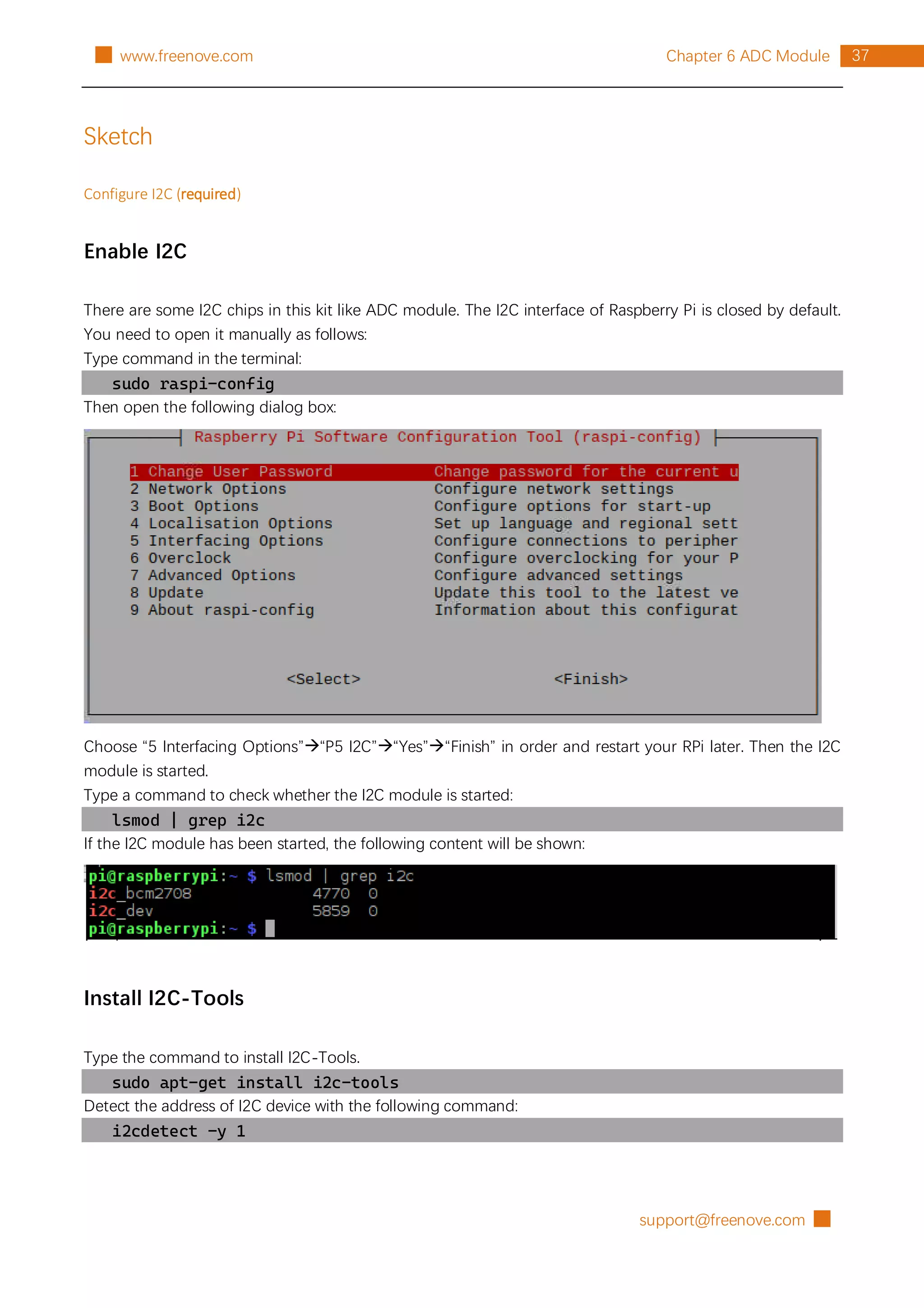 support@freenove.com █
37
Chapter 6 ADC Module
█ www.freenove.com
Sketch
Configure I2C (required)
Enable I2C
There are some I2C chips in this kit like ADC module. The I2C interface of Raspberry Pi is closed by default.
You need to open it manually as follows:
Type command in the terminal:
sudo raspi-config
Then open the following dialog box:
Choose “5 Interfacing Options”“P5 I2C”“Yes”“Finish” in order and restart your RPi later. Then the I2C
module is started.
Type a command to check whether the I2C module is started:
lsmod | grep i2c
If the I2C module has been started, the following content will be shown:
Install I2C-Tools
Type the command to install I2C-Tools.
sudo apt-get install i2c-tools
Detect the address of I2C device with the following command:
i2cdetect -y 1
 