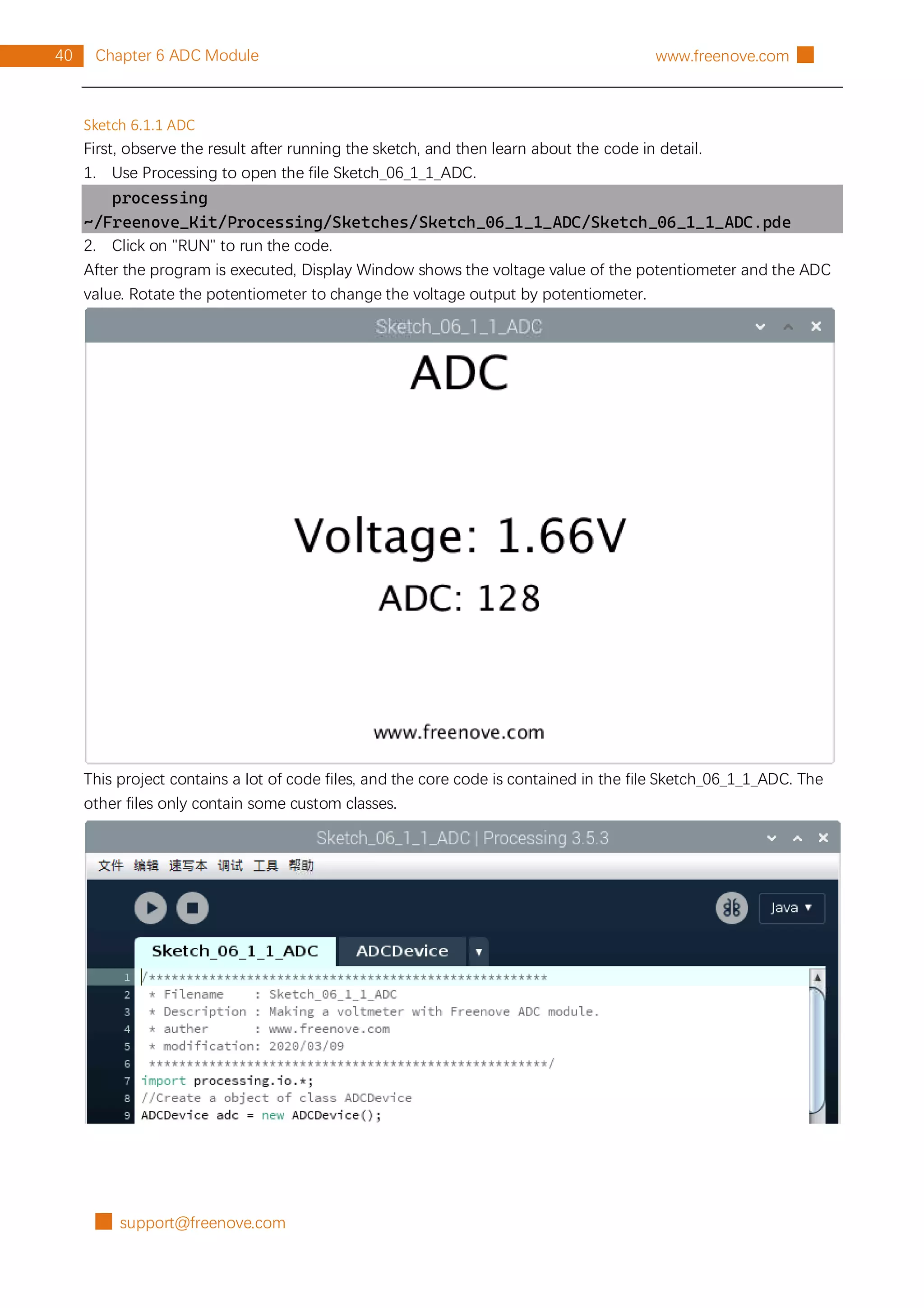 █ support@freenove.com
40 Chapter 6 ADC Module www.freenove.com █
Sketch 6.1.1 ADC
First, observe the result after running the sketch, and then learn about the code in detail.
1. Use Processing to open the file Sketch_06_1_1_ADC.
processing
~/Freenove_Kit/Processing/Sketches/Sketch_06_1_1_ADC/Sketch_06_1_1_ADC.pde
2. Click on "RUN" to run the code.
After the program is executed, Display Window shows the voltage value of the potentiometer and the ADC
value. Rotate the potentiometer to change the voltage output by potentiometer.
This project contains a lot of code files, and the core code is contained in the file Sketch_06_1_1_ADC. The
other files only contain some custom classes.
 