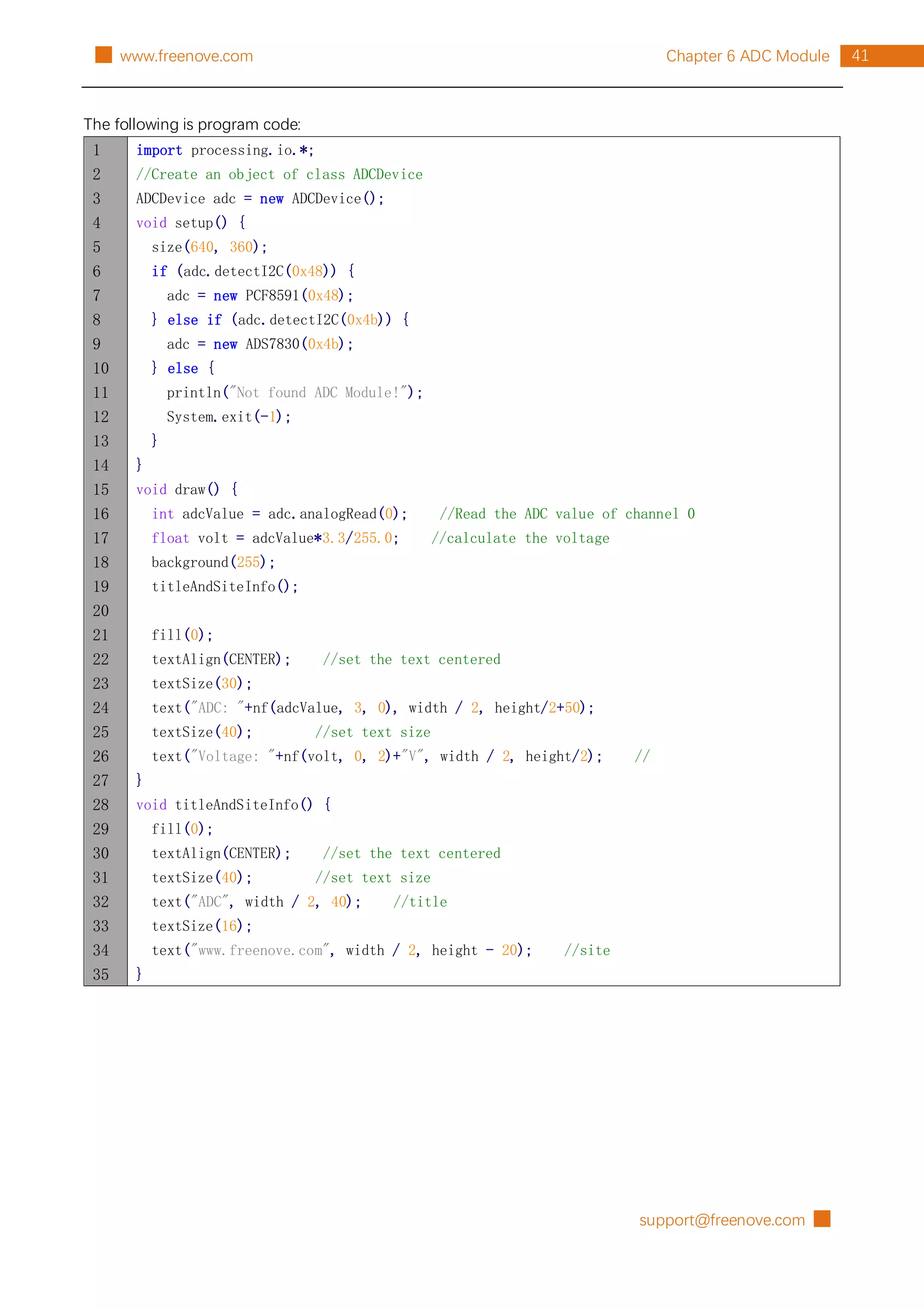 support@freenove.com █
41
Chapter 6 ADC Module
█ www.freenove.com
The following is program code:
1
2
3
4
5
6
7
8
9
10
11
12
13
14
15
16
17
18
19
20
21
22
23
24
25
26
27
28
29
30
31
32
33
34
35
import processing.io.*;
//Create an object of class ADCDevice
ADCDevice adc = new ADCDevice();
void setup() {
size(640, 360);
if (adc.detectI2C(0x48)) {
adc = new PCF8591(0x48);
} else if (adc.detectI2C(0x4b)) {
adc = new ADS7830(0x4b);
} else {
println("Not found ADC Module!");
System.exit(-1);
}
}
void draw() {
int adcValue = adc.analogRead(0); //Read the ADC value of channel 0
float volt = adcValue*3.3/255.0; //calculate the voltage
background(255);
titleAndSiteInfo();
fill(0);
textAlign(CENTER); //set the text centered
textSize(30);
text("ADC: "+nf(adcValue, 3, 0), width / 2, height/2+50);
textSize(40); //set text size
text("Voltage: "+nf(volt, 0, 2)+"V", width / 2, height/2); //
}
void titleAndSiteInfo() {
fill(0);
textAlign(CENTER); //set the text centered
textSize(40); //set text size
text("ADC", width / 2, 40); //title
textSize(16);
text("www.freenove.com", width / 2, height - 20); //site
}
 