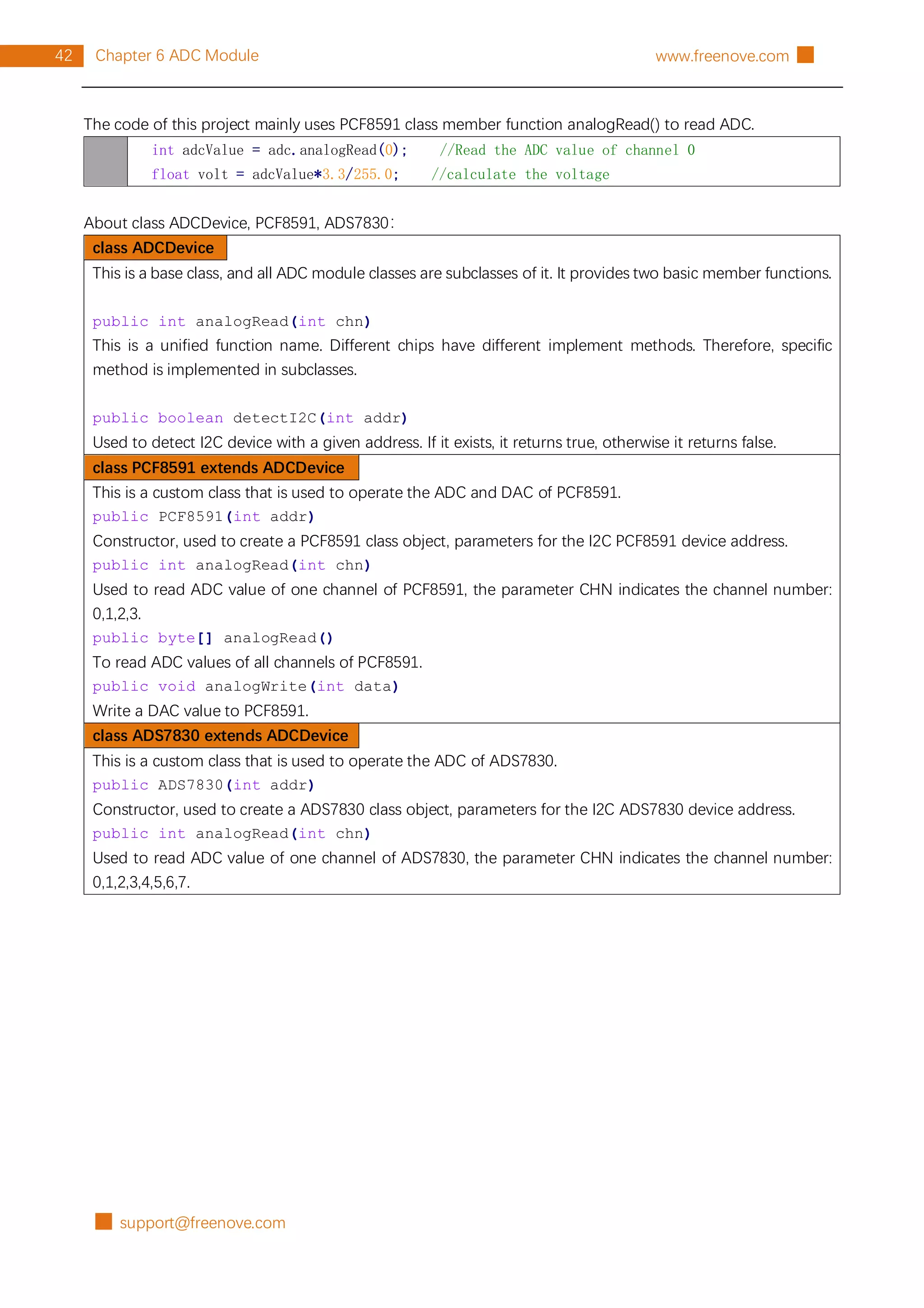 █ support@freenove.com
42 Chapter 6 ADC Module www.freenove.com █
The code of this project mainly uses PCF8591 class member function analogRead() to read ADC.
int adcValue = adc.analogRead(0); //Read the ADC value of channel 0
float volt = adcValue*3.3/255.0; //calculate the voltage
About class ADCDevice, PCF8591, ADS7830：
class ADCDevice
This is a base class, and all ADC module classes are subclasses of it. It provides two basic member functions.
public int analogRead(int chn)
This is a unified function name. Different chips have different implement methods. Therefore, specific
method is implemented in subclasses.
public boolean detectI2C(int addr)
Used to detect I2C device with a given address. If it exists, it returns true, otherwise it returns false.
class PCF8591 extends ADCDevice
This is a custom class that is used to operate the ADC and DAC of PCF8591.
public PCF8591(int addr)
Constructor, used to create a PCF8591 class object, parameters for the I2C PCF8591 device address.
public int analogRead(int chn)
Used to read ADC value of one channel of PCF8591, the parameter CHN indicates the channel number:
0,1,2,3.
public byte[] analogRead()
To read ADC values of all channels of PCF8591.
public void analogWrite(int data)
Write a DAC value to PCF8591.
class ADS7830 extends ADCDevice
This is a custom class that is used to operate the ADC of ADS7830.
public ADS7830(int addr)
Constructor, used to create a ADS7830 class object, parameters for the I2C ADS7830 device address.
public int analogRead(int chn)
Used to read ADC value of one channel of ADS7830, the parameter CHN indicates the channel number:
0,1,2,3,4,5,6,7.
 