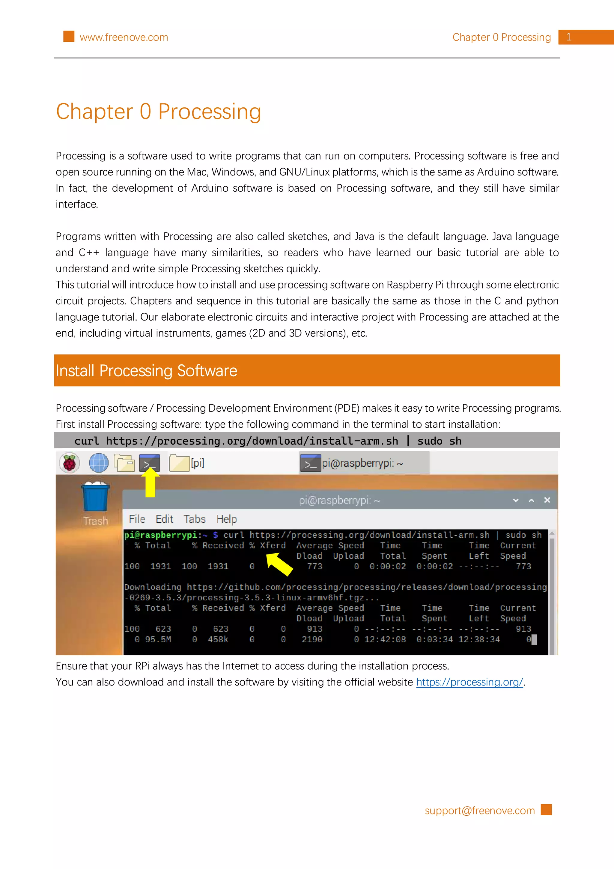 support@freenove.com █
1
Chapter 0 Processing
█ www.freenove.com
Chapter 0 Processing
Processing is a software used to write programs that can run on computers. Processing software is free and
open source running on the Mac, Windows, and GNU/Linux platforms, which is the same as Arduino software.
In fact, the development of Arduino software is based on Processing software, and they still have similar
interface.
Programs written with Processing are also called sketches, and Java is the default language. Java language
and C++ language have many similarities, so readers who have learned our basic tutorial are able to
understand and write simple Processing sketches quickly.
This tutorial will introduce how to install and use processing software on Raspberry Pi through some electronic
circuit projects. Chapters and sequence in this tutorial are basically the same as those in the C and python
language tutorial. Our elaborate electronic circuits and interactive project with Processing are attached at the
end, including virtual instruments, games (2D and 3D versions), etc.
Install Processing Software
Processing software / Processing Development Environment (PDE) makes it easy to write Processing programs.
First install Processing software: type the following command in the terminal to start installation:
curl https://processing.org/download/install-arm.sh | sudo sh
Ensure that your RPi always has the Internet to access during the installation process.
You can also download and install the software by visiting the official website https://processing.org/.
 