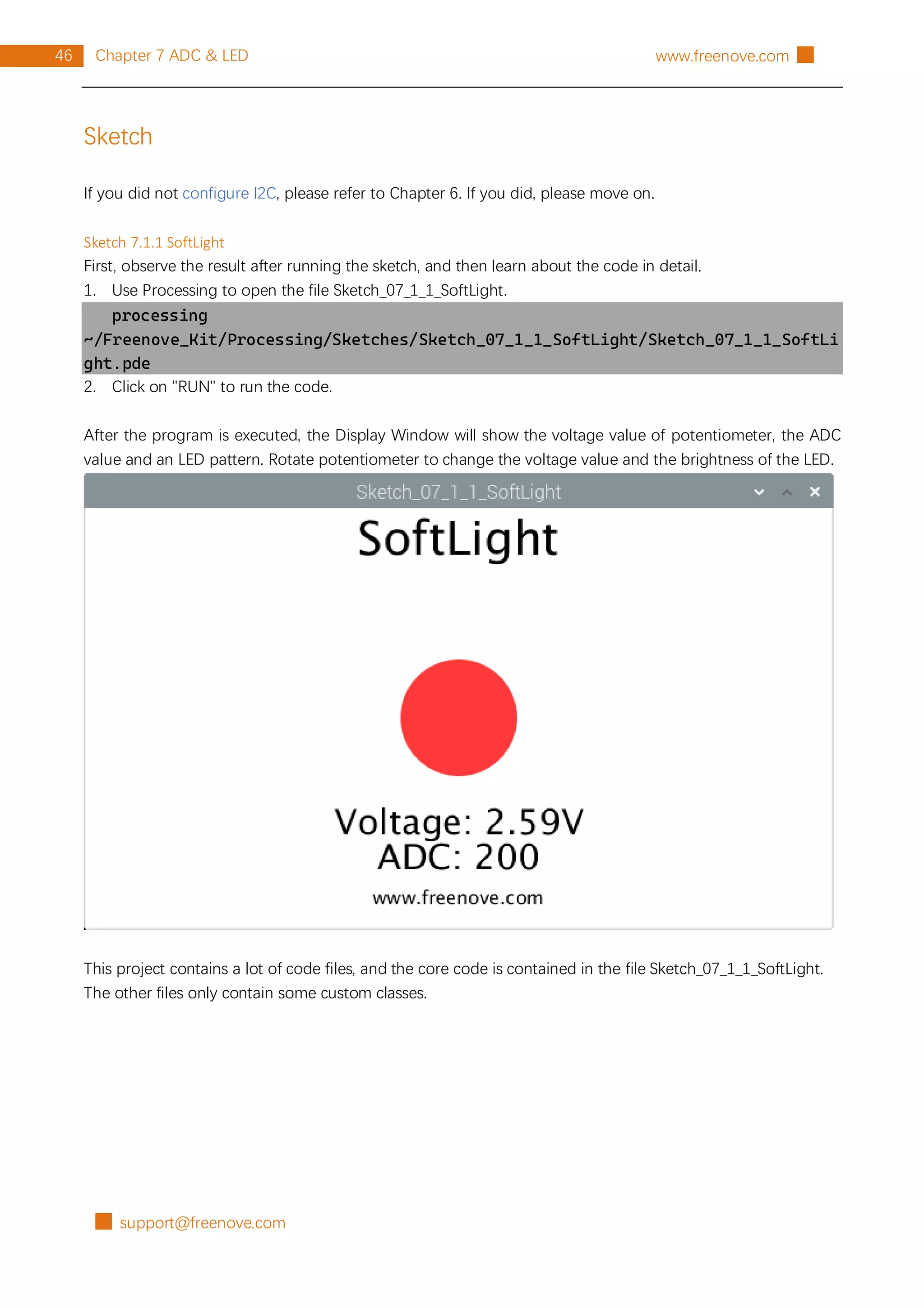 █ support@freenove.com
46 Chapter 7 ADC & LED www.freenove.com █
Sketch
If you did not configure I2C, please refer to Chapter 6. If you did, please move on.
Sketch 7.1.1 SoftLight
First, observe the result after running the sketch, and then learn about the code in detail.
1. Use Processing to open the file Sketch_07_1_1_SoftLight.
processing
~/Freenove_Kit/Processing/Sketches/Sketch_07_1_1_SoftLight/Sketch_07_1_1_SoftLi
ght.pde
2. Click on "RUN" to run the code.
After the program is executed, the Display Window will show the voltage value of potentiometer, the ADC
value and an LED pattern. Rotate potentiometer to change the voltage value and the brightness of the LED.
This project contains a lot of code files, and the core code is contained in the file Sketch_07_1_1_SoftLight.
The other files only contain some custom classes.
 