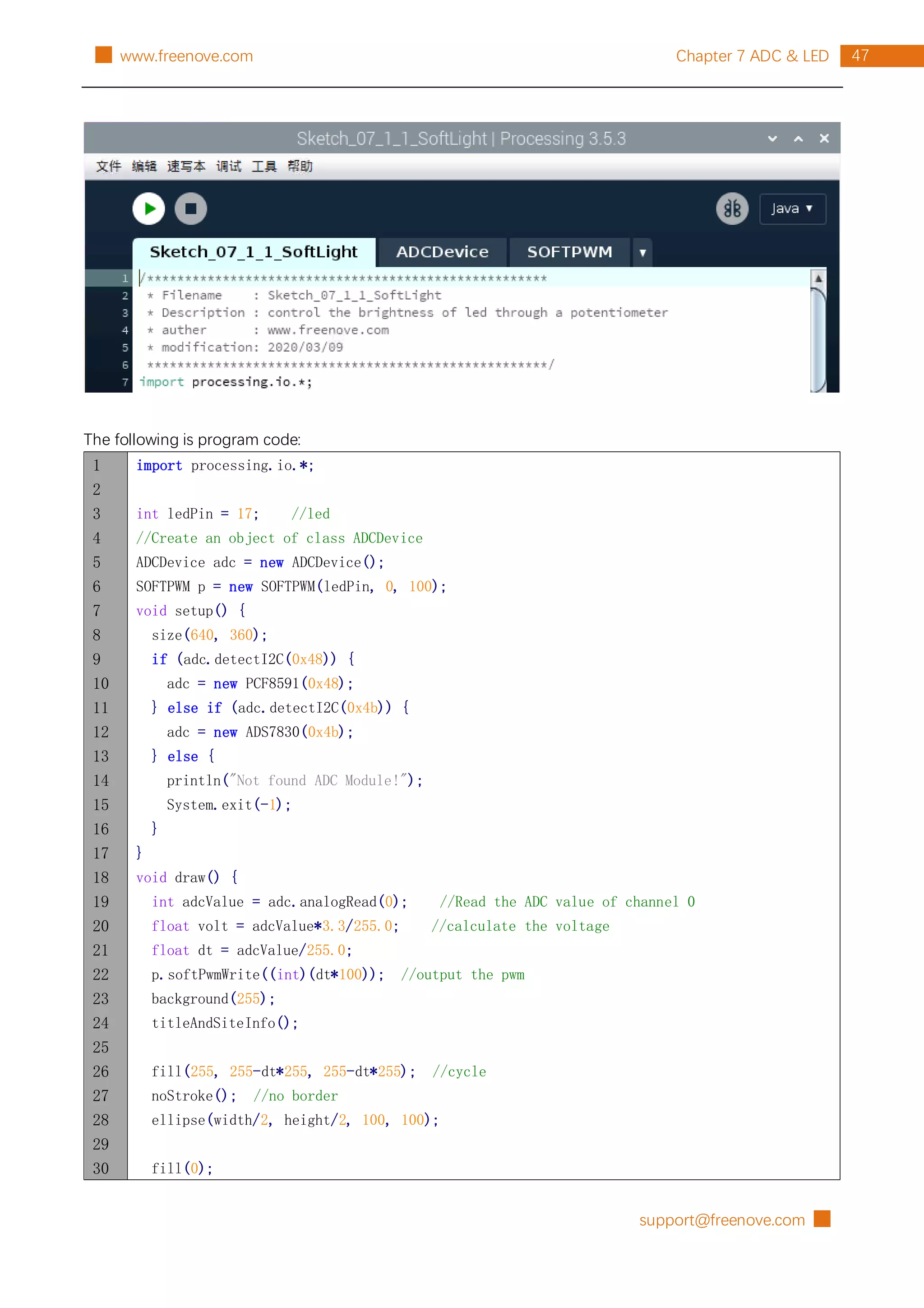 support@freenove.com █
47
Chapter 7 ADC & LED
█ www.freenove.com
The following is program code:
1
2
3
4
5
6
7
8
9
10
11
12
13
14
15
16
17
18
19
20
21
22
23
24
25
26
27
28
29
30
import processing.io.*;
int ledPin = 17; //led
//Create an object of class ADCDevice
ADCDevice adc = new ADCDevice();
SOFTPWM p = new SOFTPWM(ledPin, 0, 100);
void setup() {
size(640, 360);
if (adc.detectI2C(0x48)) {
adc = new PCF8591(0x48);
} else if (adc.detectI2C(0x4b)) {
adc = new ADS7830(0x4b);
} else {
println("Not found ADC Module!");
System.exit(-1);
}
}
void draw() {
int adcValue = adc.analogRead(0); //Read the ADC value of channel 0
float volt = adcValue*3.3/255.0; //calculate the voltage
float dt = adcValue/255.0;
p.softPwmWrite((int)(dt*100)); //output the pwm
background(255);
titleAndSiteInfo();
fill(255, 255-dt*255, 255-dt*255); //cycle
noStroke(); //no border
ellipse(width/2, height/2, 100, 100);
fill(0);
 
