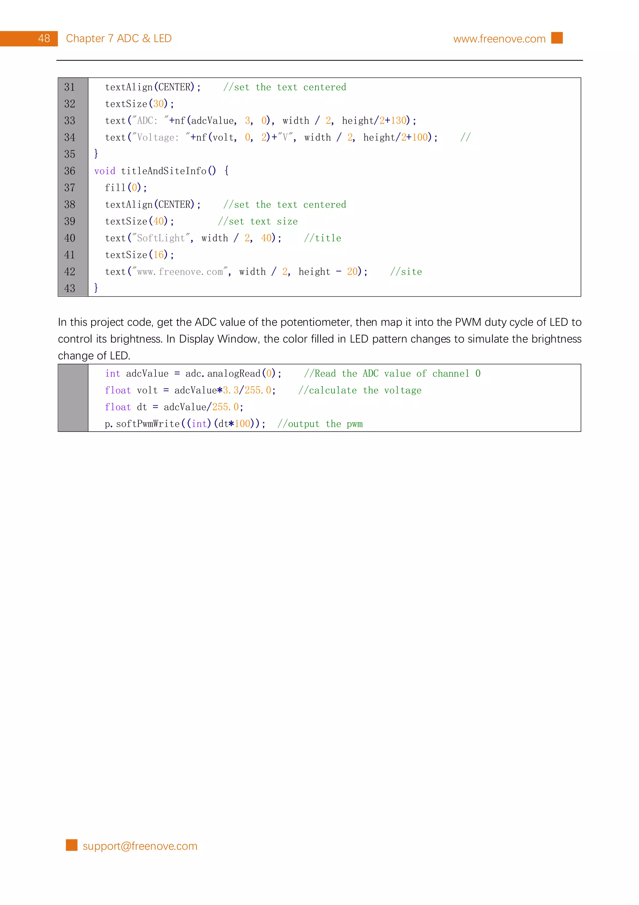 █ support@freenove.com
48 Chapter 7 ADC & LED www.freenove.com █
31
32
33
34
35
36
37
38
39
40
41
42
43
textAlign(CENTER); //set the text centered
textSize(30);
text("ADC: "+nf(adcValue, 3, 0), width / 2, height/2+130);
text("Voltage: "+nf(volt, 0, 2)+"V", width / 2, height/2+100); //
}
void titleAndSiteInfo() {
fill(0);
textAlign(CENTER); //set the text centered
textSize(40); //set text size
text("SoftLight", width / 2, 40); //title
textSize(16);
text("www.freenove.com", width / 2, height - 20); //site
}
In this project code, get the ADC value of the potentiometer, then map it into the PWM duty cycle of LED to
control its brightness. In Display Window, the color filled in LED pattern changes to simulate the brightness
change of LED.
int adcValue = adc.analogRead(0); //Read the ADC value of channel 0
float volt = adcValue*3.3/255.0; //calculate the voltage
float dt = adcValue/255.0;
p.softPwmWrite((int)(dt*100)); //output the pwm
 