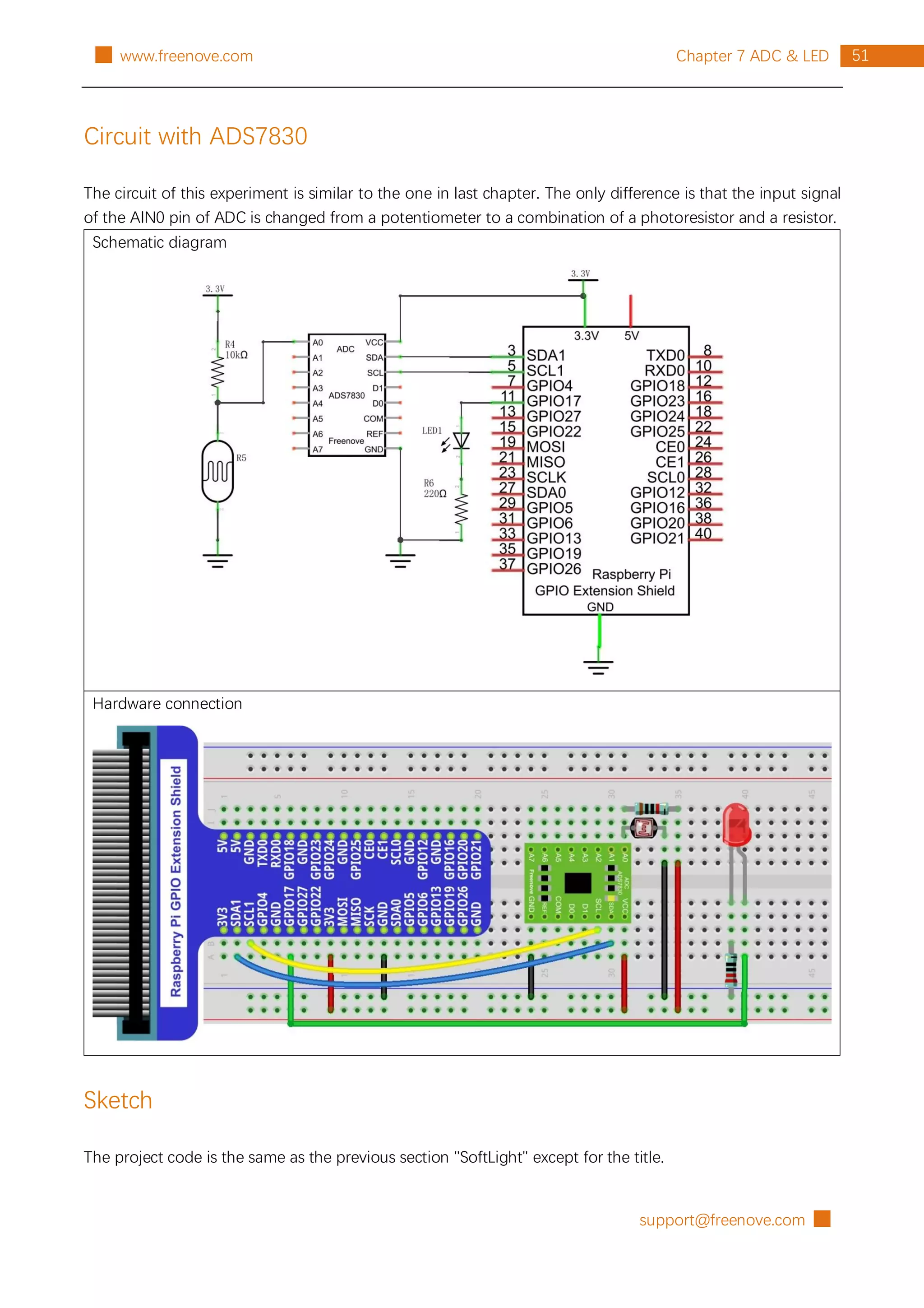 support@freenove.com █
51
Chapter 7 ADC & LED
█ www.freenove.com
Circuit with ADS7830
The circuit of this experiment is similar to the one in last chapter. The only difference is that the input signal
of the AIN0 pin of ADC is changed from a potentiometer to a combination of a photoresistor and a resistor.
Schematic diagram
Hardware connection
Sketch
The project code is the same as the previous section "SoftLight" except for the title.
 