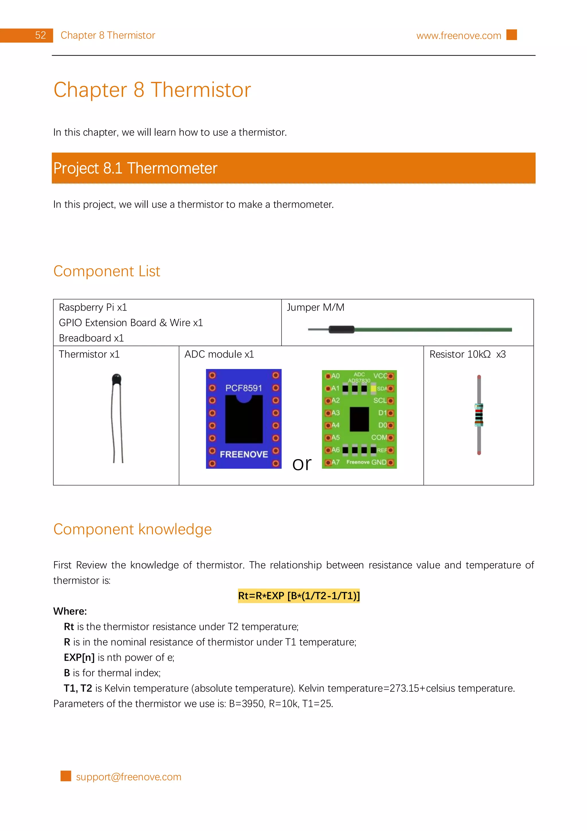 █ support@freenove.com
52 Chapter 8 Thermistor www.freenove.com █
Chapter 8 Thermistor
In this chapter, we will learn how to use a thermistor.
Project 8.1 Thermometer
In this project, we will use a thermistor to make a thermometer.
Component List
Raspberry Pi x1
GPIO Extension Board & Wire x1
Breadboard x1
Jumper M/M
Thermistor x1 ADC module x1
or
Resistor 10kΩ x3
Component knowledge
First Review the knowledge of thermistor. The relationship between resistance value and temperature of
thermistor is:
Rt=R*EXP [B*(1/T2-1/T1)]
Where:
Rt is the thermistor resistance under T2 temperature;
R is in the nominal resistance of thermistor under T1 temperature;
EXP[n] is nth power of e;
B is for thermal index;
T1, T2 is Kelvin temperature (absolute temperature). Kelvin temperature=273.15+celsius temperature.
Parameters of the thermistor we use is: B=3950, R=10k, T1=25.
 