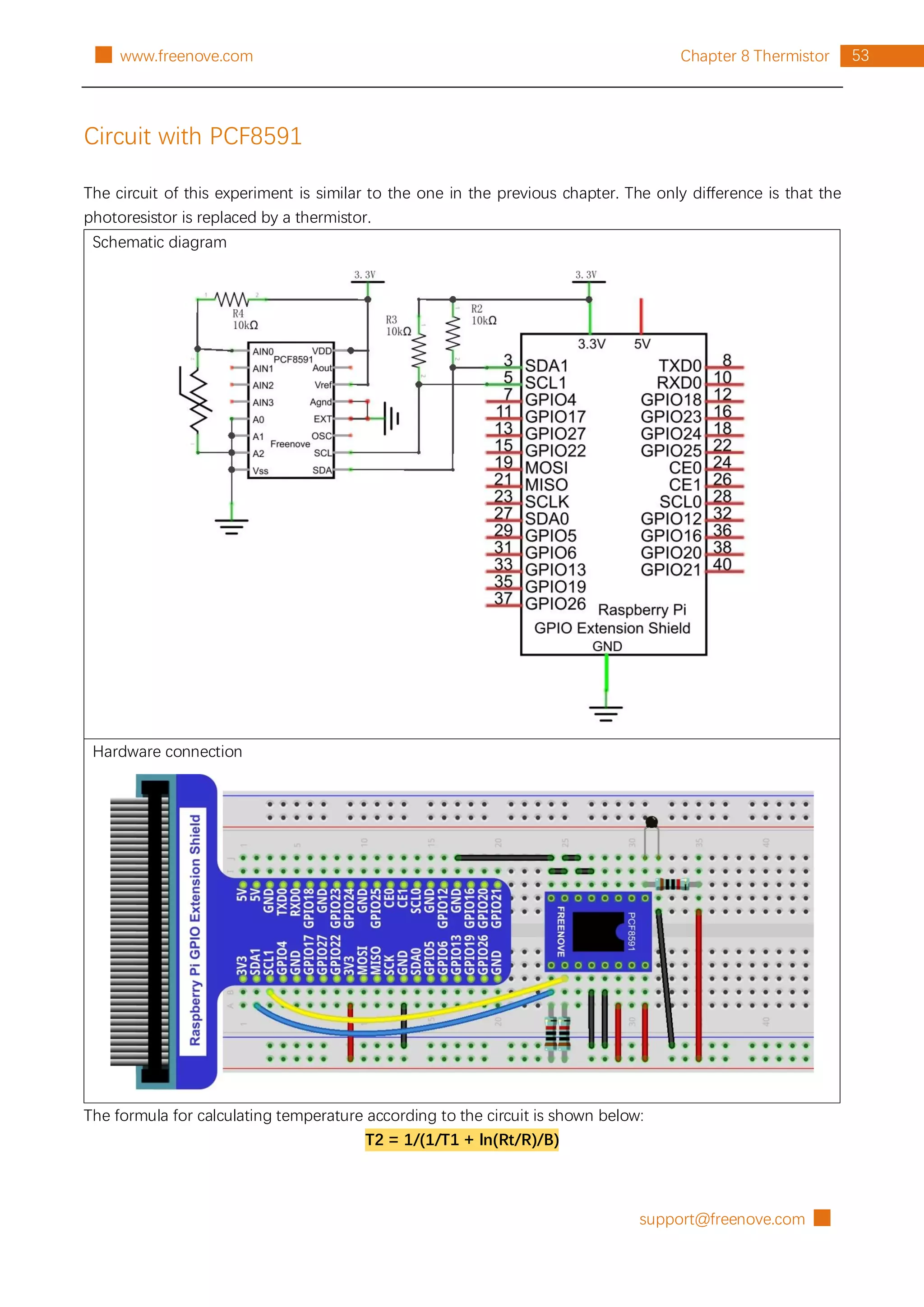 support@freenove.com █
53
Chapter 8 Thermistor
█ www.freenove.com
Circuit with PCF8591
The circuit of this experiment is similar to the one in the previous chapter. The only difference is that the
photoresistor is replaced by a thermistor.
Schematic diagram
Hardware connection
The formula for calculating temperature according to the circuit is shown below:
T2 = 1/(1/T1 + ln(Rt/R)/B)
 