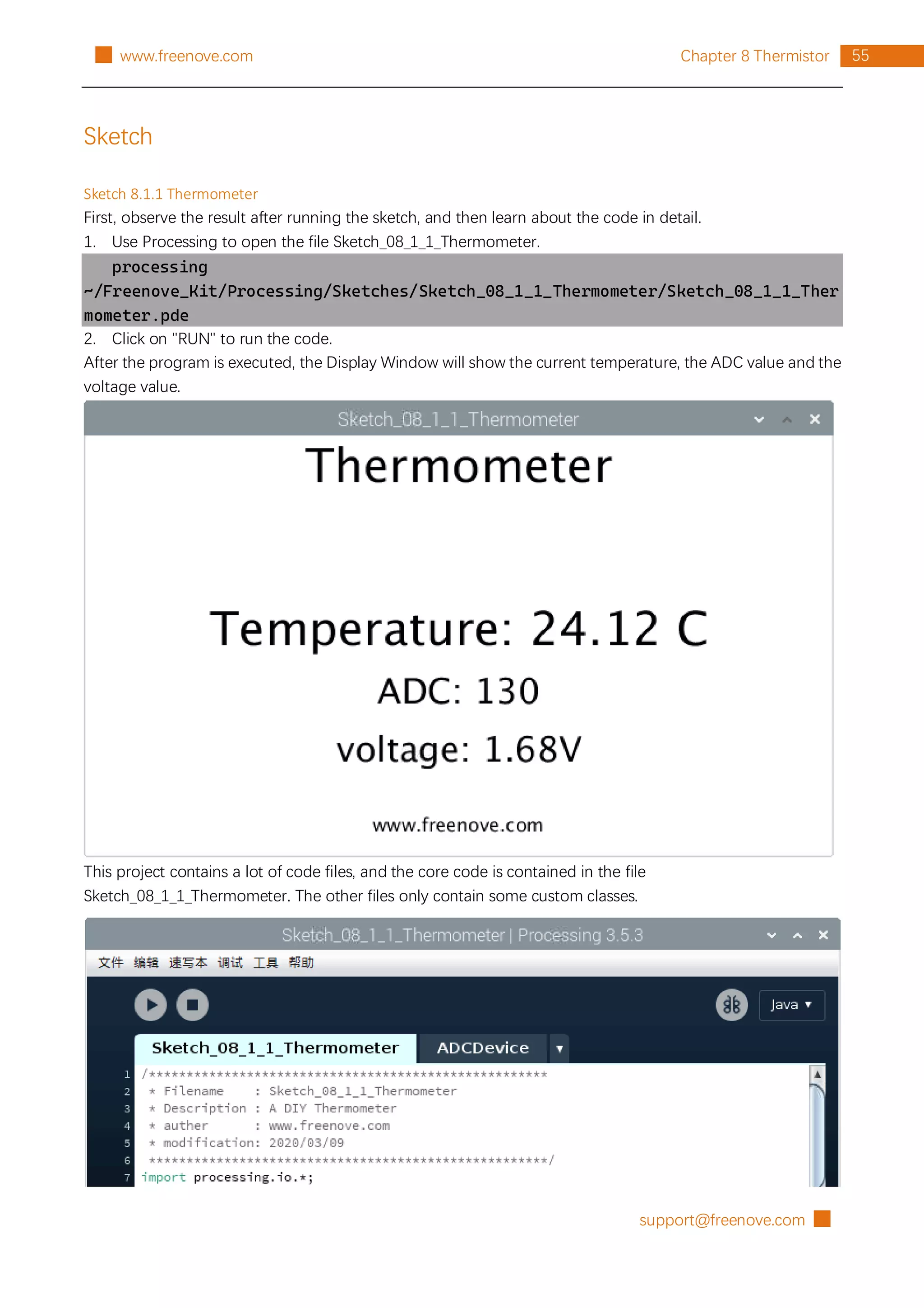 support@freenove.com █
55
Chapter 8 Thermistor
█ www.freenove.com
Sketch
Sketch 8.1.1 Thermometer
First, observe the result after running the sketch, and then learn about the code in detail.
1. Use Processing to open the file Sketch_08_1_1_Thermometer.
processing
~/Freenove_Kit/Processing/Sketches/Sketch_08_1_1_Thermometer/Sketch_08_1_1_Ther
mometer.pde
2. Click on "RUN" to run the code.
After the program is executed, the Display Window will show the current temperature, the ADC value and the
voltage value.
This project contains a lot of code files, and the core code is contained in the file
Sketch_08_1_1_Thermometer. The other files only contain some custom classes.
 