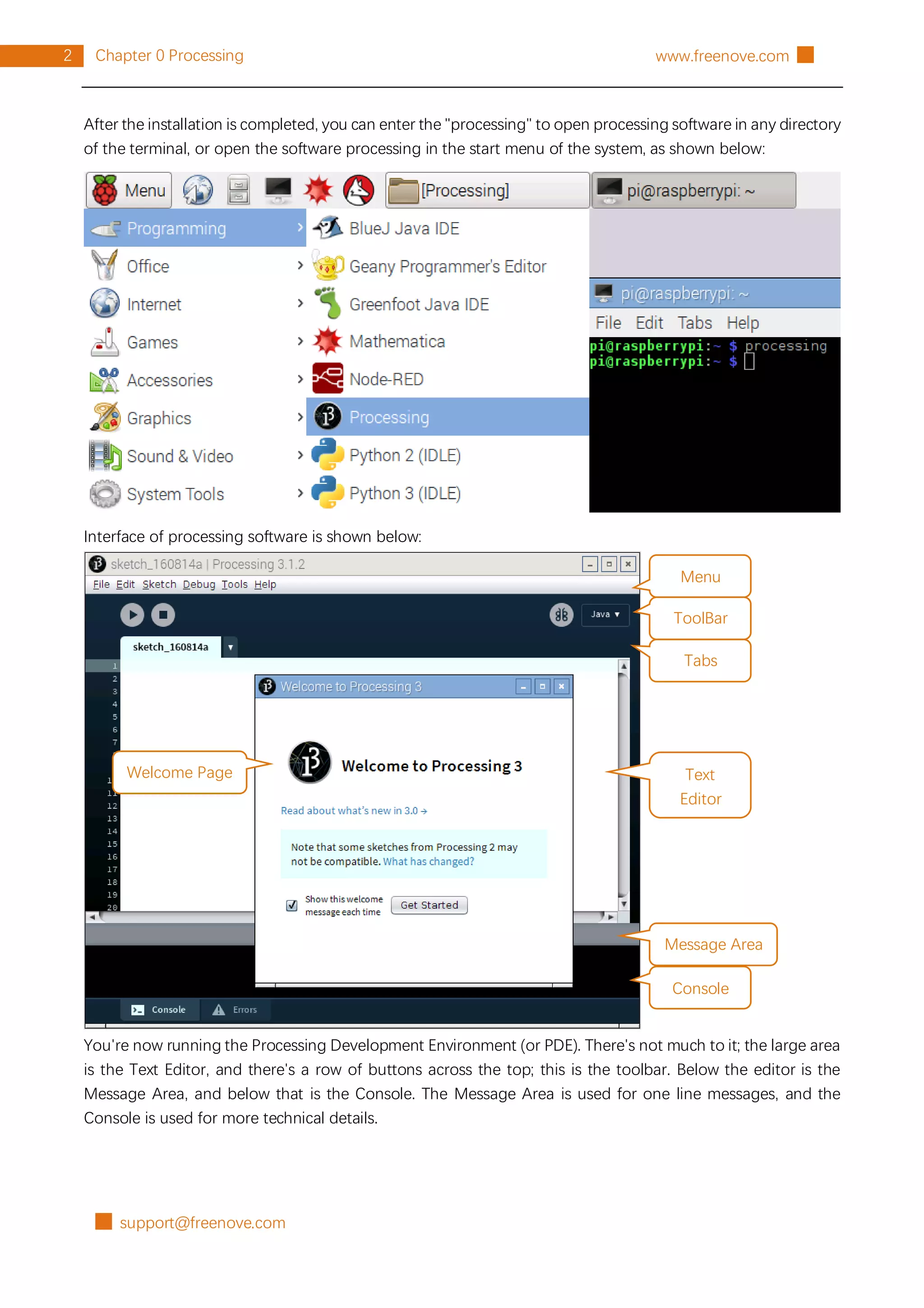 █ support@freenove.com
2 Chapter 0 Processing www.freenove.com █
After the installation is completed, you can enter the "processing" to open processing software in any directory
of the terminal, or open the software processing in the start menu of the system, as shown below:
Interface of processing software is shown below:
You're now running the Processing Development Environment (or PDE). There's not much to it; the large area
is the Text Editor, and there's a row of buttons across the top; this is the toolbar. Below the editor is the
Message Area, and below that is the Console. The Message Area is used for one line messages, and the
Console is used for more technical details.
Menu
ToolBar
Tabs
Text
Editor
Message Area
Console
Welcome Page
 