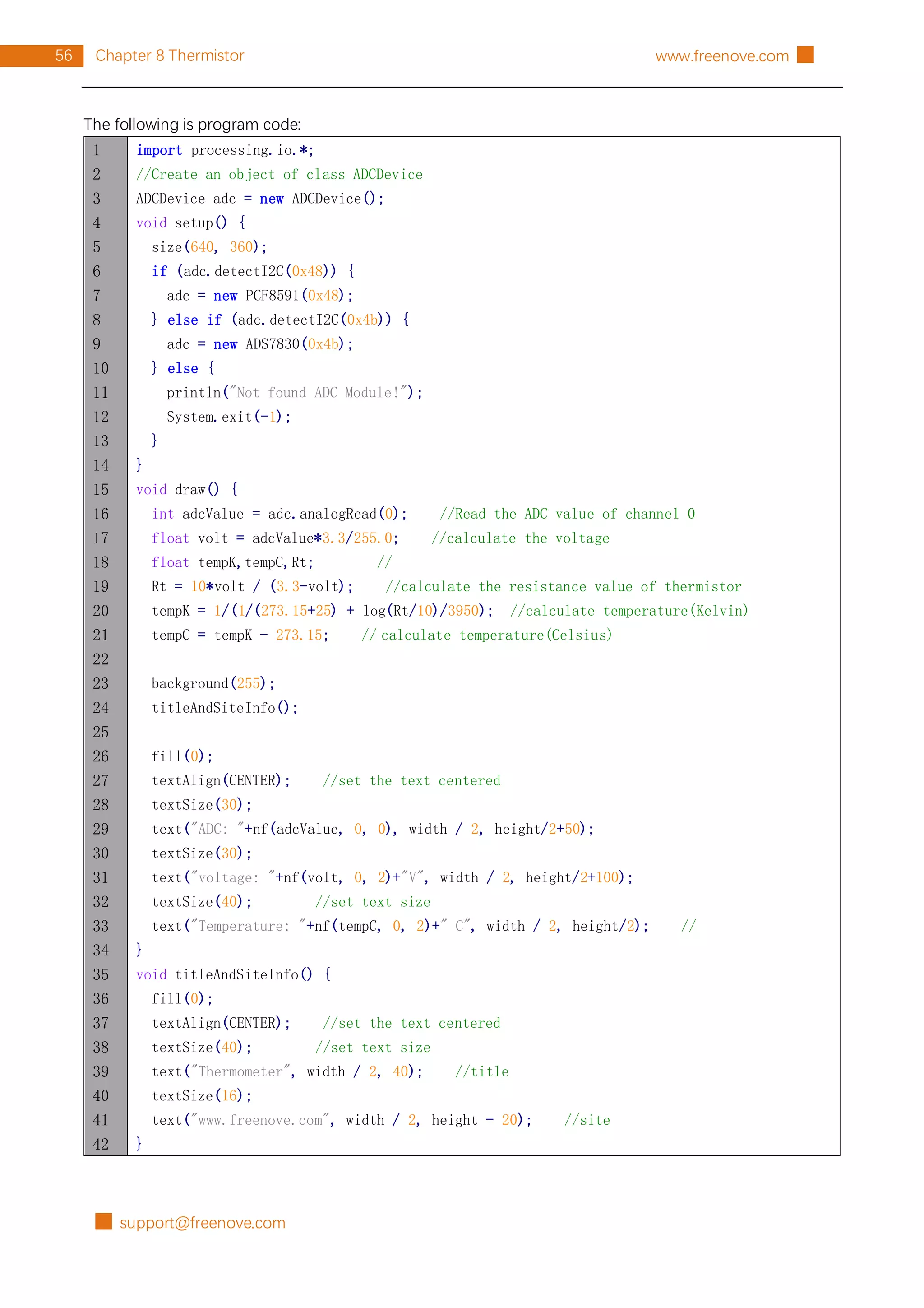 █ support@freenove.com
56 Chapter 8 Thermistor www.freenove.com █
The following is program code:
1
2
3
4
5
6
7
8
9
10
11
12
13
14
15
16
17
18
19
20
21
22
23
24
25
26
27
28
29
30
31
32
33
34
35
36
37
38
39
40
41
42
import processing.io.*;
//Create an object of class ADCDevice
ADCDevice adc = new ADCDevice();
void setup() {
size(640, 360);
if (adc.detectI2C(0x48)) {
adc = new PCF8591(0x48);
} else if (adc.detectI2C(0x4b)) {
adc = new ADS7830(0x4b);
} else {
println("Not found ADC Module!");
System.exit(-1);
}
}
void draw() {
int adcValue = adc.analogRead(0); //Read the ADC value of channel 0
float volt = adcValue*3.3/255.0; //calculate the voltage
float tempK,tempC,Rt; //
Rt = 10*volt / (3.3-volt); //calculate the resistance value of thermistor
tempK = 1/(1/(273.15+25) + log(Rt/10)/3950); //calculate temperature(Kelvin)
tempC = tempK - 273.15; // calculate temperature(Celsius)
background(255);
titleAndSiteInfo();
fill(0);
textAlign(CENTER); //set the text centered
textSize(30);
text("ADC: "+nf(adcValue, 0, 0), width / 2, height/2+50);
textSize(30);
text("voltage: "+nf(volt, 0, 2)+"V", width / 2, height/2+100);
textSize(40); //set text size
text("Temperature: "+nf(tempC, 0, 2)+" C", width / 2, height/2); //
}
void titleAndSiteInfo() {
fill(0);
textAlign(CENTER); //set the text centered
textSize(40); //set text size
text("Thermometer", width / 2, 40); //title
textSize(16);
text("www.freenove.com", width / 2, height - 20); //site
}
 