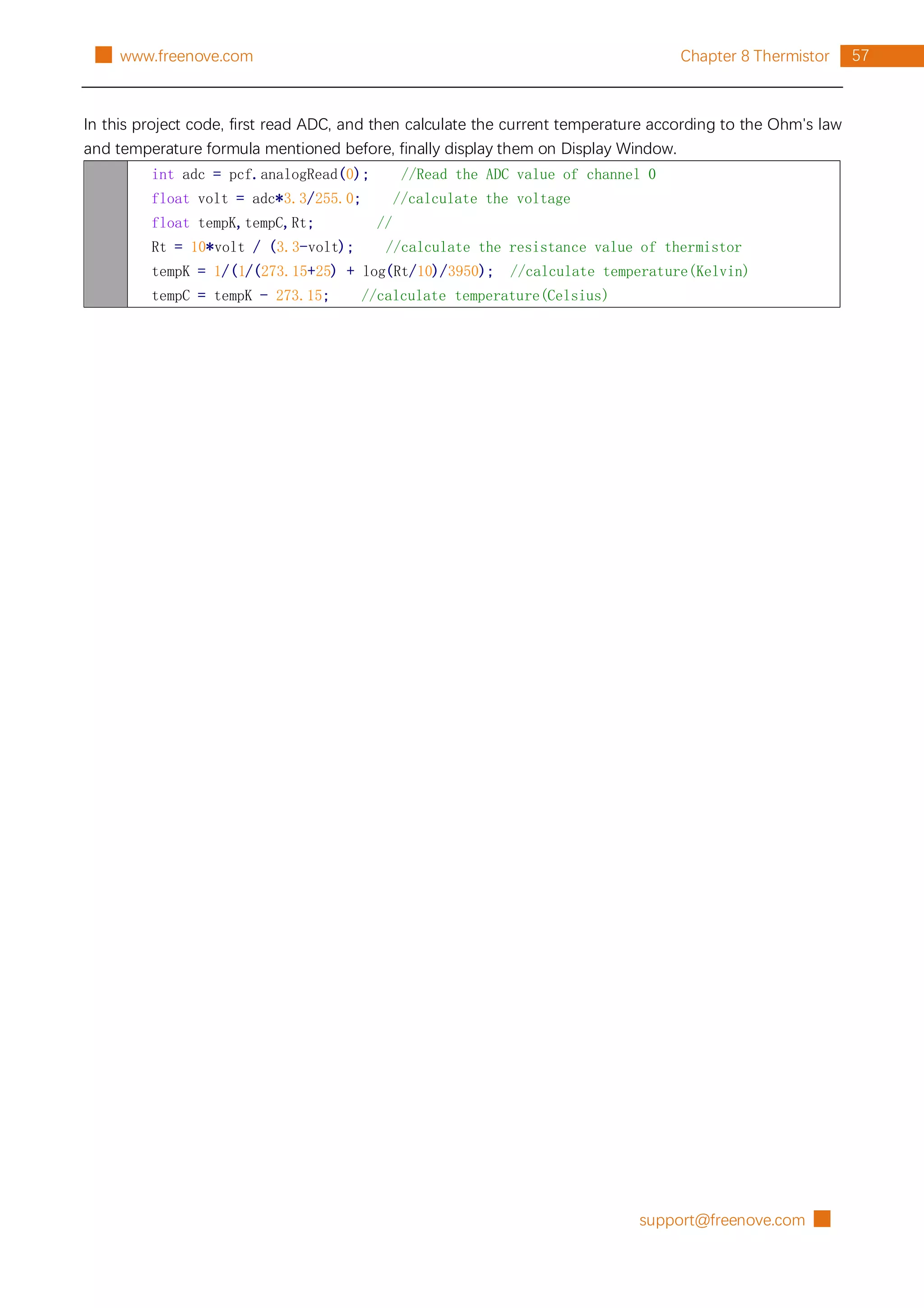 support@freenove.com █
57
Chapter 8 Thermistor
█ www.freenove.com
In this project code, first read ADC, and then calculate the current temperature according to the Ohm's law
and temperature formula mentioned before, finally display them on Display Window.
int adc = pcf.analogRead(0); //Read the ADC value of channel 0
float volt = adc*3.3/255.0; //calculate the voltage
float tempK,tempC,Rt; //
Rt = 10*volt / (3.3-volt); //calculate the resistance value of thermistor
tempK = 1/(1/(273.15+25) + log(Rt/10)/3950); //calculate temperature(Kelvin)
tempC = tempK - 273.15; //calculate temperature(Celsius)
 