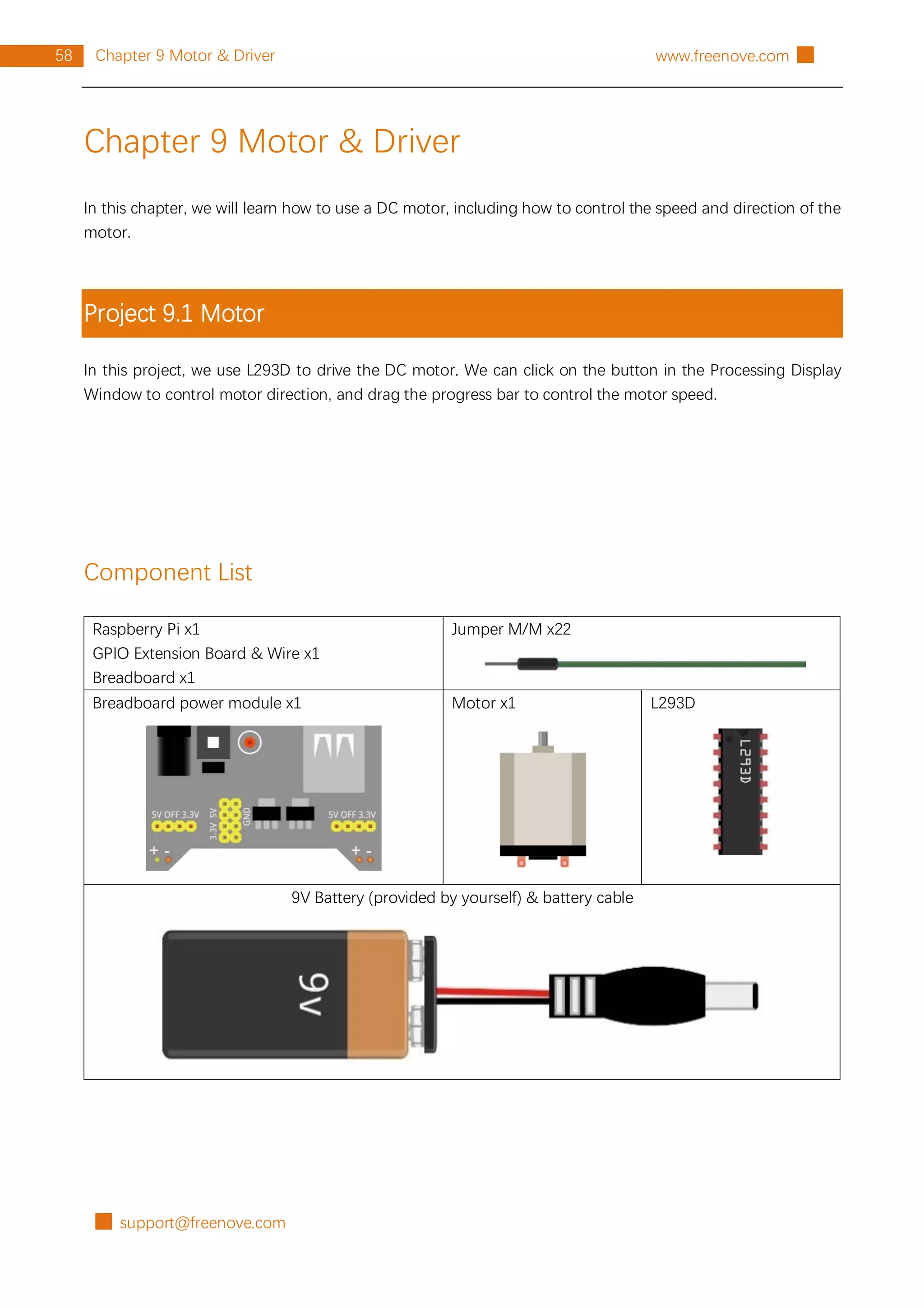 █ support@freenove.com
58 Chapter 9 Motor & Driver www.freenove.com █
Chapter 9 Motor & Driver
In this chapter, we will learn how to use a DC motor, including how to control the speed and direction of the
motor.
Project 9.1 Motor
In this project, we use L293D to drive the DC motor. We can click on the button in the Processing Display
Window to control motor direction, and drag the progress bar to control the motor speed.
Component List
Raspberry Pi x1
GPIO Extension Board & Wire x1
Breadboard x1
Jumper M/M x22
Breadboard power module x1 Motor x1 L293D
9V Battery (provided by yourself) & battery cable
 