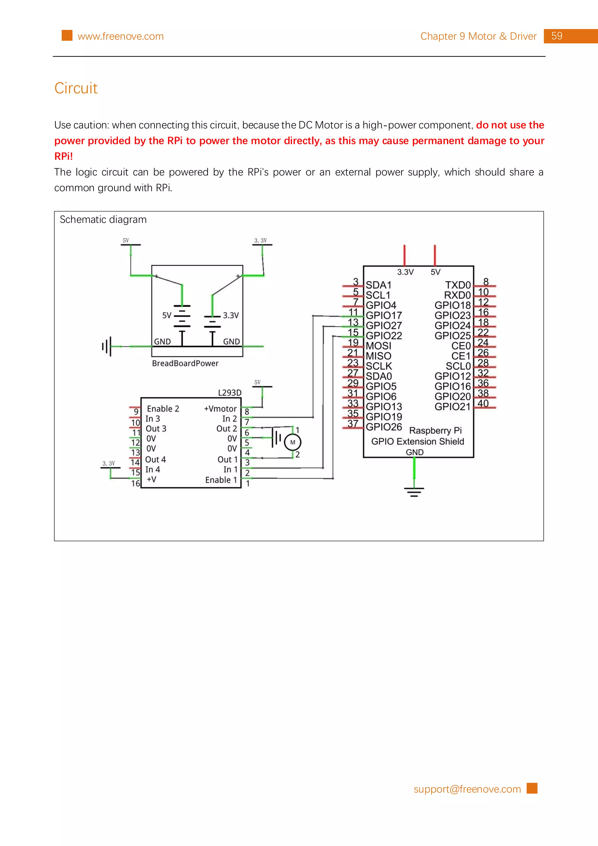 support@freenove.com █
59
Chapter 9 Motor & Driver
█ www.freenove.com
Circuit
Use caution: when connecting this circuit, because the DC Motor is a high-power component, do not use the
power provided by the RPi to power the motor directly, as this may cause permanent damage to your
RPi!
The logic circuit can be powered by the RPi’s power or an external power supply, which should share a
common ground with RPi.
Schematic diagram
 
