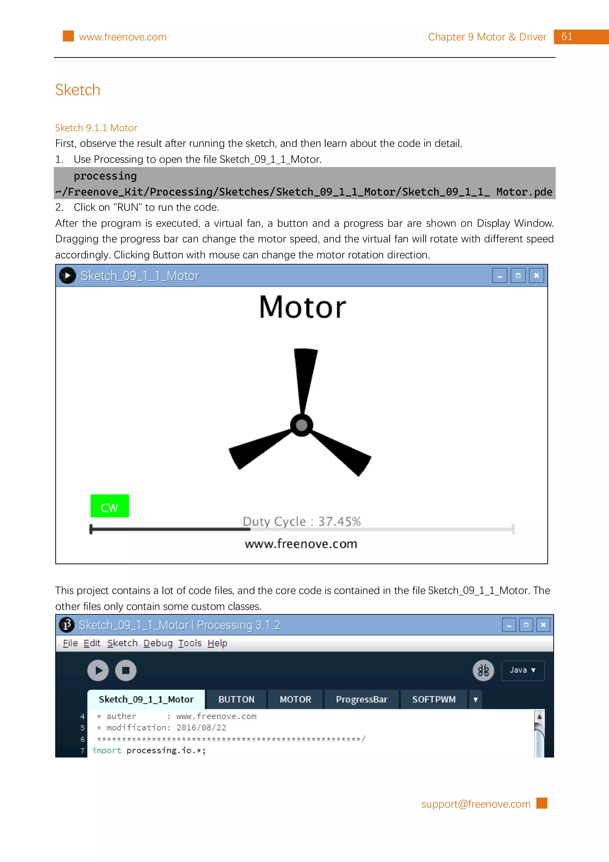 support@freenove.com █
61
Chapter 9 Motor & Driver
█ www.freenove.com
Sketch
Sketch 9.1.1 Motor
First, observe the result after running the sketch, and then learn about the code in detail.
1. Use Processing to open the file Sketch_09_1_1_Motor.
processing
~/Freenove_Kit/Processing/Sketches/Sketch_09_1_1_Motor/Sketch_09_1_1_ Motor.pde
2. Click on "RUN" to run the code.
After the program is executed, a virtual fan, a button and a progress bar are shown on Display Window.
Dragging the progress bar can change the motor speed, and the virtual fan will rotate with different speed
accordingly. Clicking Button with mouse can change the motor rotation direction.
This project contains a lot of code files, and the core code is contained in the file Sketch_09_1_1_Motor. The
other files only contain some custom classes.
 