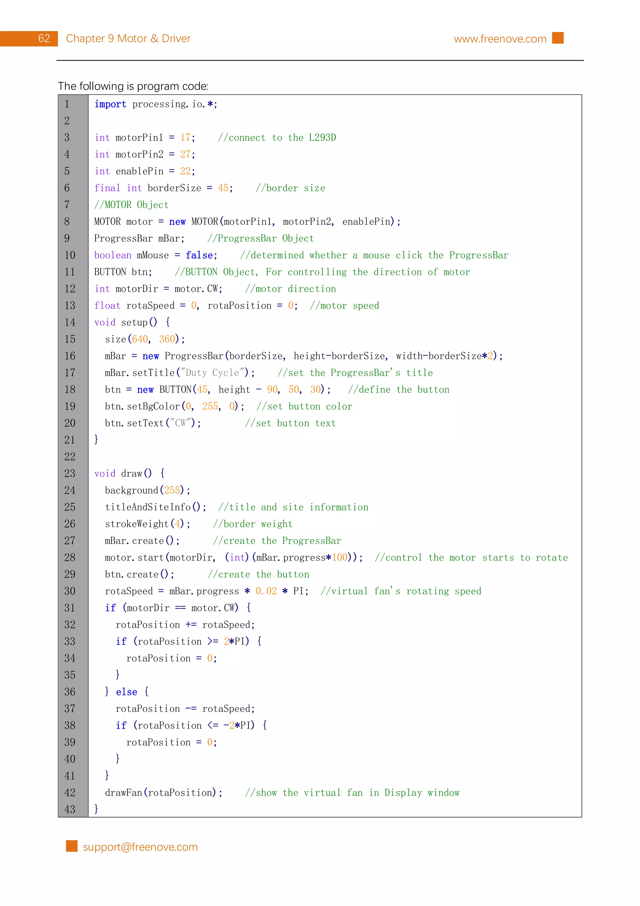 █ support@freenove.com
62 Chapter 9 Motor & Driver www.freenove.com █
The following is program code:
1
2
3
4
5
6
7
8
9
10
11
12
13
14
15
16
17
18
19
20
21
22
23
24
25
26
27
28
29
30
31
32
33
34
35
36
37
38
39
40
41
42
43
import processing.io.*;
int motorPin1 = 17; //connect to the L293D
int motorPin2 = 27;
int enablePin = 22;
final int borderSize = 45; //border size
//MOTOR Object
MOTOR motor = new MOTOR(motorPin1, motorPin2, enablePin);
ProgressBar mBar; //ProgressBar Object
boolean mMouse = false; //determined whether a mouse click the ProgressBar
BUTTON btn; //BUTTON Object, For controlling the direction of motor
int motorDir = motor.CW; //motor direction
float rotaSpeed = 0, rotaPosition = 0; //motor speed
void setup() {
size(640, 360);
mBar = new ProgressBar(borderSize, height-borderSize, width-borderSize*2);
mBar.setTitle("Duty Cycle"); //set the ProgressBar's title
btn = new BUTTON(45, height - 90, 50, 30); //define the button
btn.setBgColor(0, 255, 0); //set button color
btn.setText("CW"); //set button text
}
void draw() {
background(255);
titleAndSiteInfo(); //title and site information
strokeWeight(4); //border weight
mBar.create(); //create the ProgressBar
motor.start(motorDir, (int)(mBar.progress*100)); //control the motor starts to rotate
btn.create(); //create the button
rotaSpeed = mBar.progress * 0.02 * PI; //virtual fan's rotating speed
if (motorDir == motor.CW) {
rotaPosition += rotaSpeed;
if (rotaPosition >= 2*PI) {
rotaPosition = 0;
}
} else {
rotaPosition -= rotaSpeed;
if (rotaPosition <= -2*PI) {
rotaPosition = 0;
}
}
drawFan(rotaPosition); //show the virtual fan in Display window
}
 