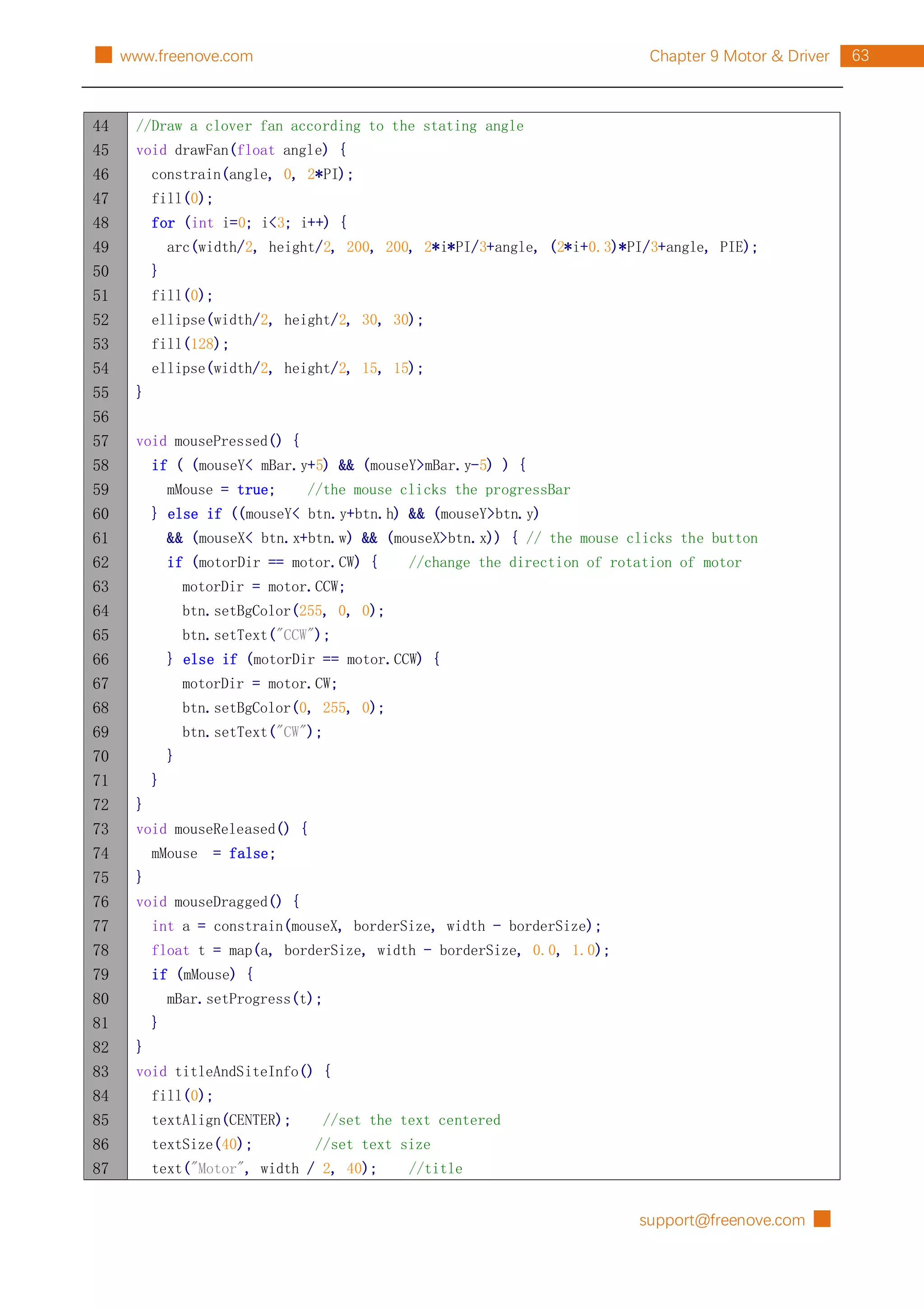 support@freenove.com █
63
Chapter 9 Motor & Driver
█ www.freenove.com
44
45
46
47
48
49
50
51
52
53
54
55
56
57
58
59
60
61
62
63
64
65
66
67
68
69
70
71
72
73
74
75
76
77
78
79
80
81
82
83
84
85
86
87
//Draw a clover fan according to the stating angle
void drawFan(float angle) {
constrain(angle, 0, 2*PI);
fill(0);
for (int i=0; i<3; i++) {
arc(width/2, height/2, 200, 200, 2*i*PI/3+angle, (2*i+0.3)*PI/3+angle, PIE);
}
fill(0);
ellipse(width/2, height/2, 30, 30);
fill(128);
ellipse(width/2, height/2, 15, 15);
}
void mousePressed() {
if ( (mouseY< mBar.y+5) && (mouseY>mBar.y-5) ) {
mMouse = true; //the mouse clicks the progressBar
} else if ((mouseY< btn.y+btn.h) && (mouseY>btn.y)
&& (mouseX< btn.x+btn.w) && (mouseX>btn.x)) { // the mouse clicks the button
if (motorDir == motor.CW) { //change the direction of rotation of motor
motorDir = motor.CCW;
btn.setBgColor(255, 0, 0);
btn.setText("CCW");
} else if (motorDir == motor.CCW) {
motorDir = motor.CW;
btn.setBgColor(0, 255, 0);
btn.setText("CW");
}
}
}
void mouseReleased() {
mMouse = false;
}
void mouseDragged() {
int a = constrain(mouseX, borderSize, width - borderSize);
float t = map(a, borderSize, width - borderSize, 0.0, 1.0);
if (mMouse) {
mBar.setProgress(t);
}
}
void titleAndSiteInfo() {
fill(0);
textAlign(CENTER); //set the text centered
textSize(40); //set text size
text("Motor", width / 2, 40); //title
 