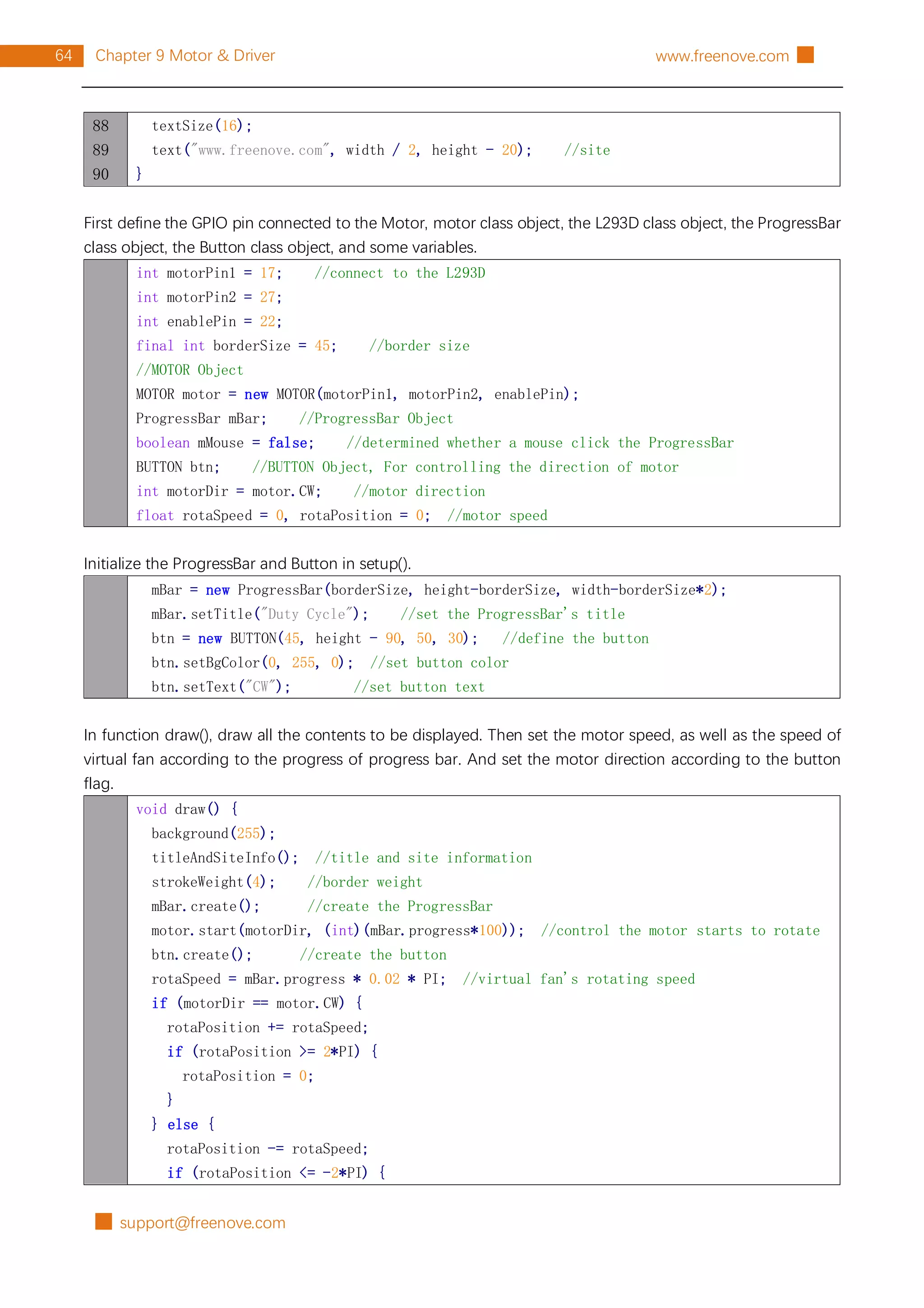 █ support@freenove.com
64 Chapter 9 Motor & Driver www.freenove.com █
88
89
90
textSize(16);
text("www.freenove.com", width / 2, height - 20); //site
}
First define the GPIO pin connected to the Motor, motor class object, the L293D class object, the ProgressBar
class object, the Button class object, and some variables.
int motorPin1 = 17; //connect to the L293D
int motorPin2 = 27;
int enablePin = 22;
final int borderSize = 45; //border size
//MOTOR Object
MOTOR motor = new MOTOR(motorPin1, motorPin2, enablePin);
ProgressBar mBar; //ProgressBar Object
boolean mMouse = false; //determined whether a mouse click the ProgressBar
BUTTON btn; //BUTTON Object, For controlling the direction of motor
int motorDir = motor.CW; //motor direction
float rotaSpeed = 0, rotaPosition = 0; //motor speed
Initialize the ProgressBar and Button in setup().
mBar = new ProgressBar(borderSize, height-borderSize, width-borderSize*2);
mBar.setTitle("Duty Cycle"); //set the ProgressBar's title
btn = new BUTTON(45, height - 90, 50, 30); //define the button
btn.setBgColor(0, 255, 0); //set button color
btn.setText("CW"); //set button text
In function draw(), draw all the contents to be displayed. Then set the motor speed, as well as the speed of
virtual fan according to the progress of progress bar. And set the motor direction according to the button
flag.
void draw() {
background(255);
titleAndSiteInfo(); //title and site information
strokeWeight(4); //border weight
mBar.create(); //create the ProgressBar
motor.start(motorDir, (int)(mBar.progress*100)); //control the motor starts to rotate
btn.create(); //create the button
rotaSpeed = mBar.progress * 0.02 * PI; //virtual fan's rotating speed
if (motorDir == motor.CW) {
rotaPosition += rotaSpeed;
if (rotaPosition >= 2*PI) {
rotaPosition = 0;
}
} else {
rotaPosition -= rotaSpeed;
if (rotaPosition <= -2*PI) {
 