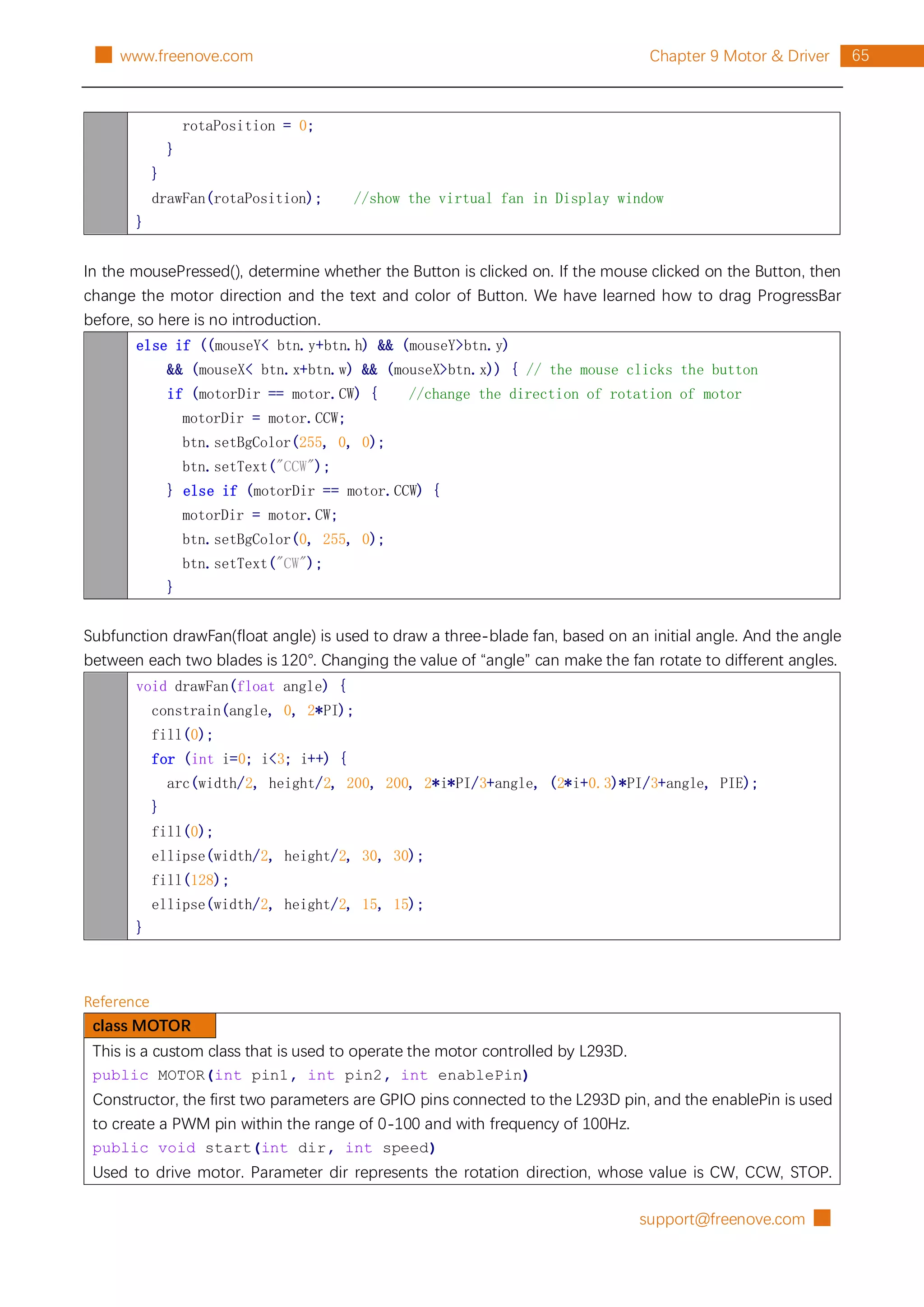 support@freenove.com █
65
Chapter 9 Motor & Driver
█ www.freenove.com
rotaPosition = 0;
}
}
drawFan(rotaPosition); //show the virtual fan in Display window
}
In the mousePressed(), determine whether the Button is clicked on. If the mouse clicked on the Button, then
change the motor direction and the text and color of Button. We have learned how to drag ProgressBar
before, so here is no introduction.
else if ((mouseY< btn.y+btn.h) && (mouseY>btn.y)
&& (mouseX< btn.x+btn.w) && (mouseX>btn.x)) { // the mouse clicks the button
if (motorDir == motor.CW) { //change the direction of rotation of motor
motorDir = motor.CCW;
btn.setBgColor(255, 0, 0);
btn.setText("CCW");
} else if (motorDir == motor.CCW) {
motorDir = motor.CW;
btn.setBgColor(0, 255, 0);
btn.setText("CW");
}
Subfunction drawFan(float angle) is used to draw a three-blade fan, based on an initial angle. And the angle
between each two blades is 120°. Changing the value of “angle” can make the fan rotate to different angles.
void drawFan(float angle) {
constrain(angle, 0, 2*PI);
fill(0);
for (int i=0; i<3; i++) {
arc(width/2, height/2, 200, 200, 2*i*PI/3+angle, (2*i+0.3)*PI/3+angle, PIE);
}
fill(0);
ellipse(width/2, height/2, 30, 30);
fill(128);
ellipse(width/2, height/2, 15, 15);
}
Reference
class MOTOR
This is a custom class that is used to operate the motor controlled by L293D.
public MOTOR(int pin1, int pin2, int enablePin)
Constructor, the first two parameters are GPIO pins connected to the L293D pin, and the enablePin is used
to create a PWM pin within the range of 0-100 and with frequency of 100Hz.
public void start(int dir, int speed)
Used to drive motor. Parameter dir represents the rotation direction, whose value is CW, CCW, STOP.
 