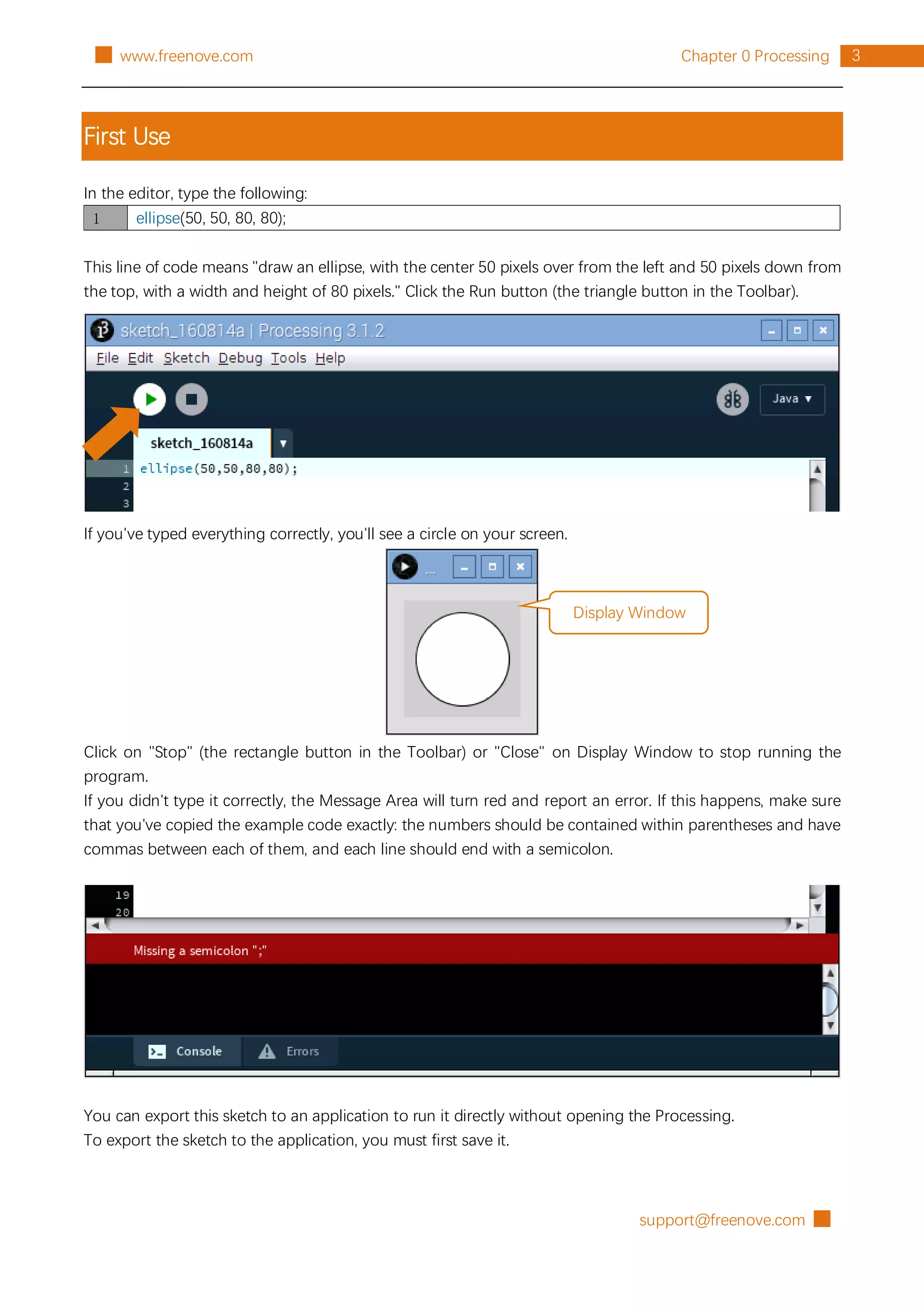support@freenove.com █
3
Chapter 0 Processing
█ www.freenove.com
First Use
In the editor, type the following:
1 ellipse(50, 50, 80, 80);
This line of code means "draw an ellipse, with the center 50 pixels over from the left and 50 pixels down from
the top, with a width and height of 80 pixels." Click the Run button (the triangle button in the Toolbar).
If you've typed everything correctly, you'll see a circle on your screen.
Click on "Stop" (the rectangle button in the Toolbar) or "Close" on Display Window to stop running the
program.
If you didn't type it correctly, the Message Area will turn red and report an error. If this happens, make sure
that you've copied the example code exactly: the numbers should be contained within parentheses and have
commas between each of them, and each line should end with a semicolon.
You can export this sketch to an application to run it directly without opening the Processing.
To export the sketch to the application, you must first save it.
Display Window
 