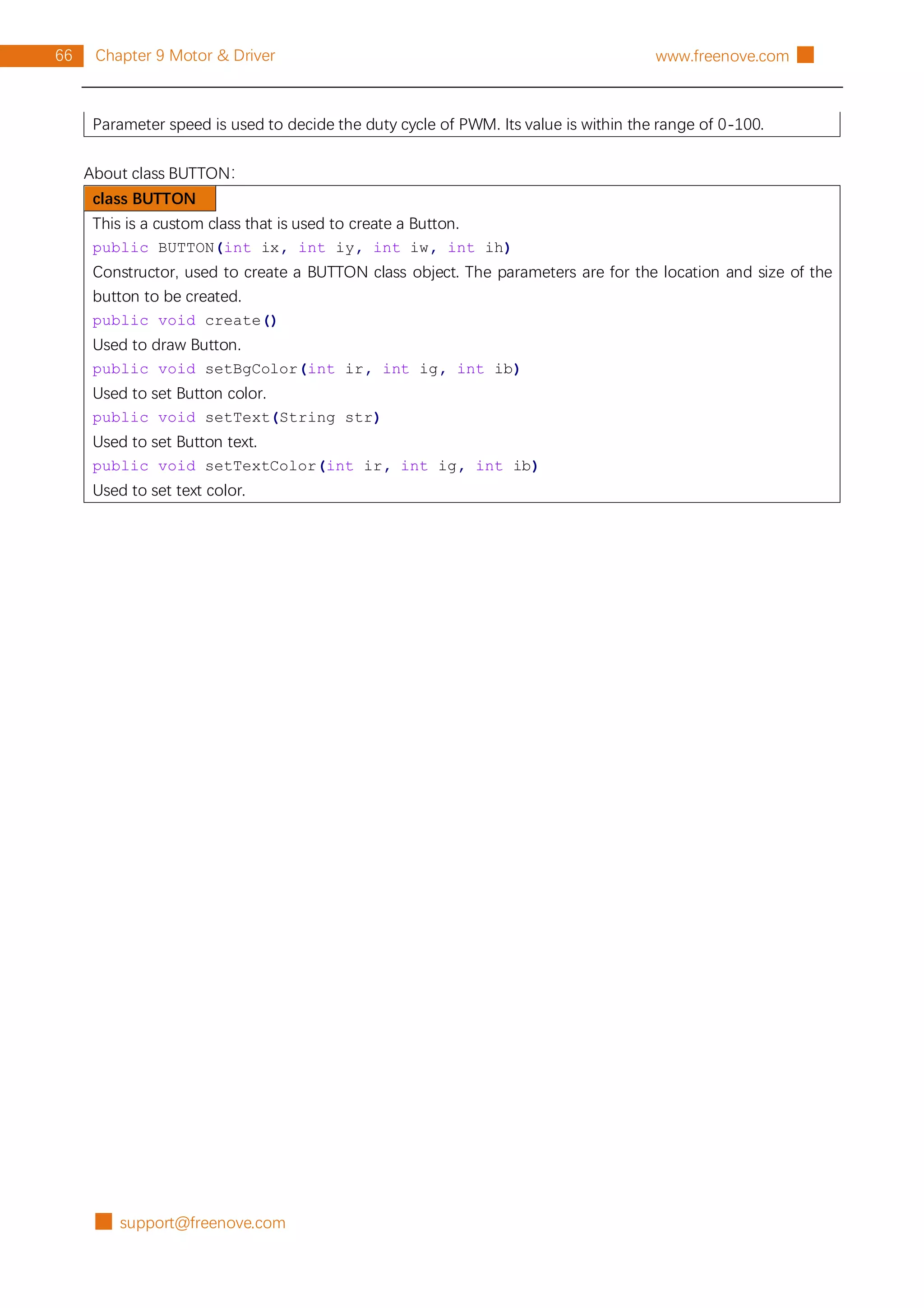 █ support@freenove.com
66 Chapter 9 Motor & Driver www.freenove.com █
Parameter speed is used to decide the duty cycle of PWM. Its value is within the range of 0-100.
About class BUTTON：
class BUTTON
This is a custom class that is used to create a Button.
public BUTTON(int ix, int iy, int iw, int ih)
Constructor, used to create a BUTTON class object. The parameters are for the location and size of the
button to be created.
public void create()
Used to draw Button.
public void setBgColor(int ir, int ig, int ib)
Used to set Button color.
public void setText(String str)
Used to set Button text.
public void setTextColor(int ir, int ig, int ib)
Used to set text color.
 
