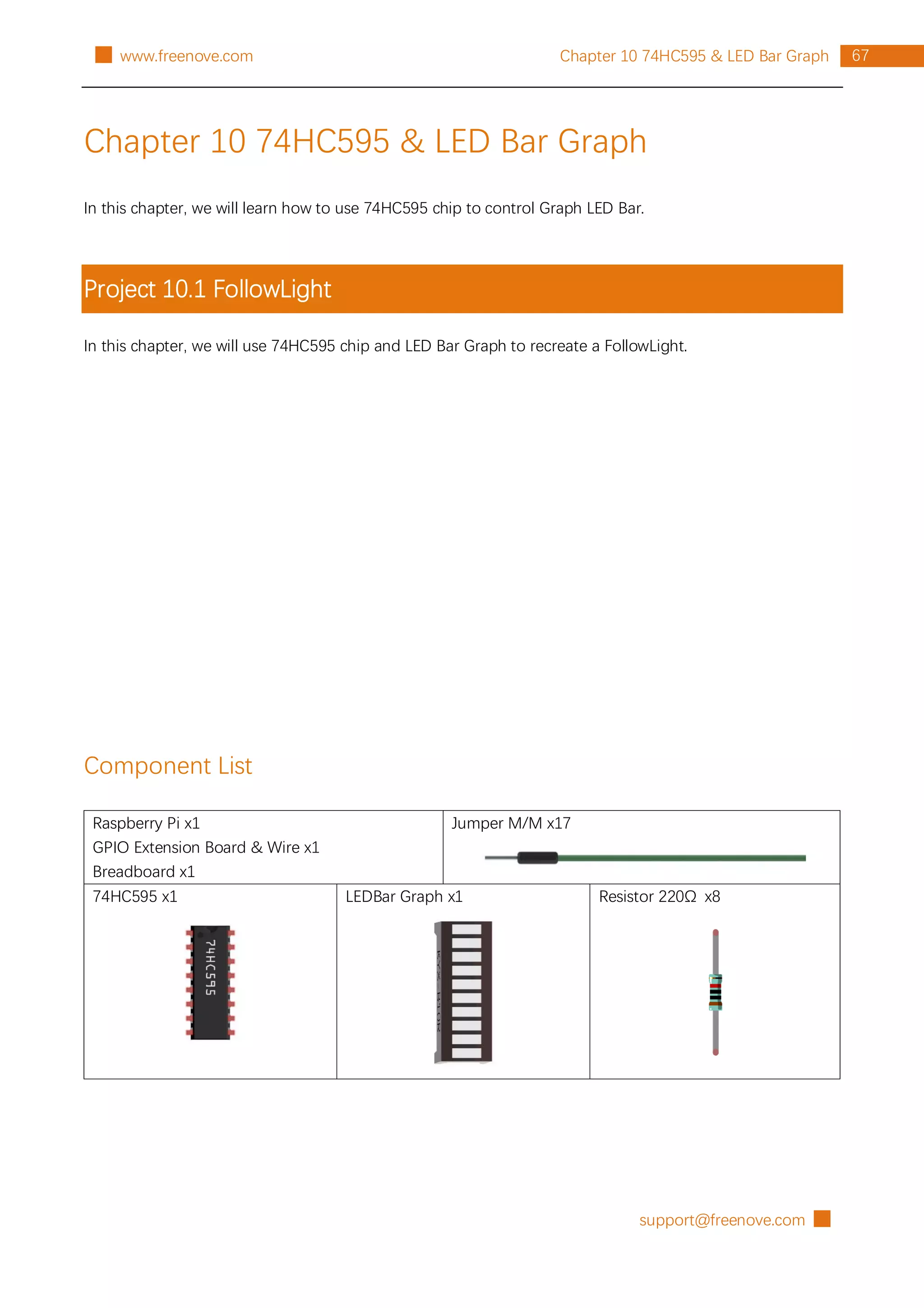 support@freenove.com █
67
Chapter 10 74HC595 & LED Bar Graph
█ www.freenove.com
Chapter 10 74HC595 & LED Bar Graph
In this chapter, we will learn how to use 74HC595 chip to control Graph LED Bar.
Project 10.1 FollowLight
In this chapter, we will use 74HC595 chip and LED Bar Graph to recreate a FollowLight.
Component List
Raspberry Pi x1
GPIO Extension Board & Wire x1
Breadboard x1
Jumper M/M x17
74HC595 x1 LEDBar Graph x1 Resistor 220Ω x8
 