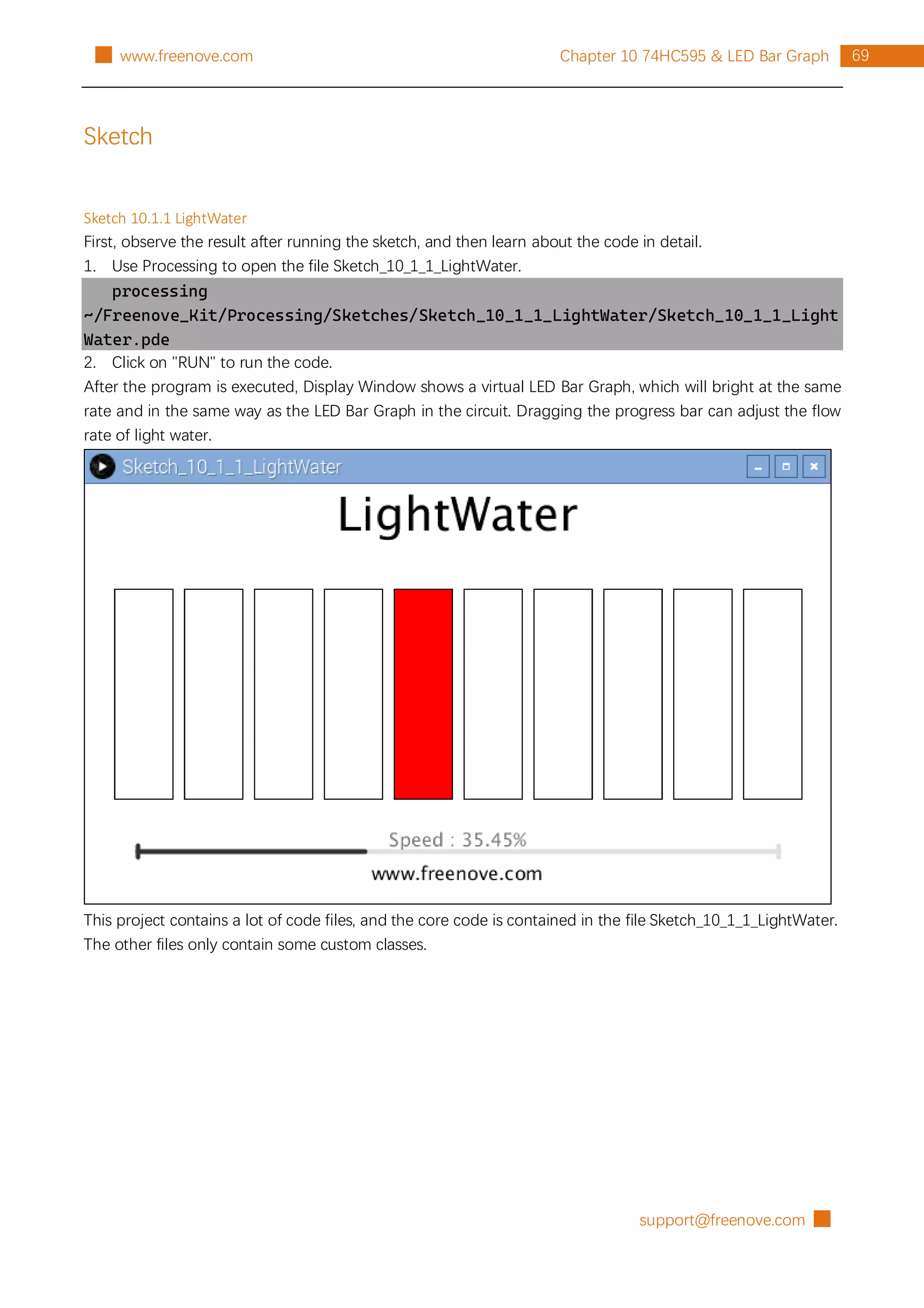 support@freenove.com █
69
Chapter 10 74HC595 & LED Bar Graph
█ www.freenove.com
Sketch
Sketch 10.1.1 LightWater
First, observe the result after running the sketch, and then learn about the code in detail.
1. Use Processing to open the file Sketch_10_1_1_LightWater.
processing
~/Freenove_Kit/Processing/Sketches/Sketch_10_1_1_LightWater/Sketch_10_1_1_Light
Water.pde
2. Click on "RUN" to run the code.
After the program is executed, Display Window shows a virtual LED Bar Graph, which will bright at the same
rate and in the same way as the LED Bar Graph in the circuit. Dragging the progress bar can adjust the flow
rate of light water.
This project contains a lot of code files, and the core code is contained in the file Sketch_10_1_1_LightWater.
The other files only contain some custom classes.
 