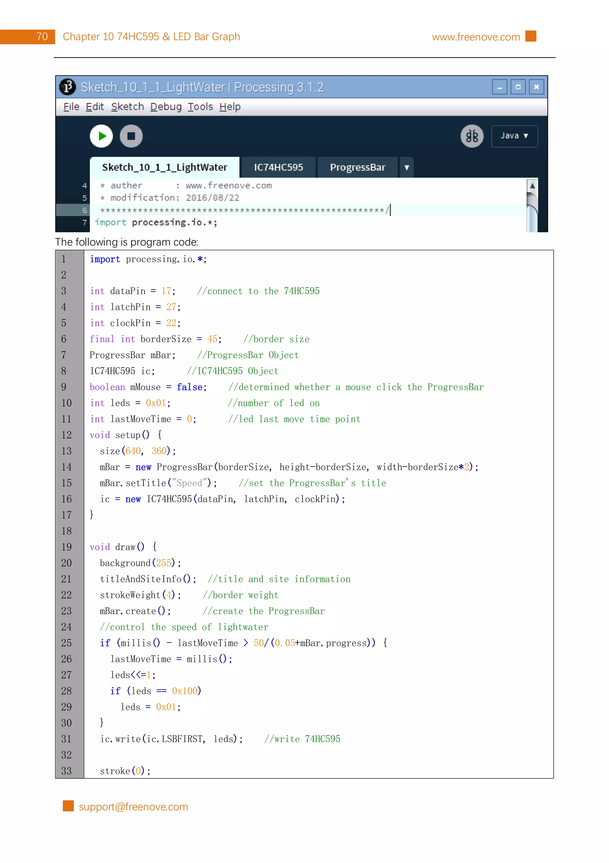 █ support@freenove.com
70 Chapter 10 74HC595 & LED Bar Graph www.freenove.com █
The following is program code:
1
2
3
4
5
6
7
8
9
10
11
12
13
14
15
16
17
18
19
20
21
22
23
24
25
26
27
28
29
30
31
32
33
import processing.io.*;
int dataPin = 17; //connect to the 74HC595
int latchPin = 27;
int clockPin = 22;
final int borderSize = 45; //border size
ProgressBar mBar; //ProgressBar Object
IC74HC595 ic; //IC74HC595 Object
boolean mMouse = false; //determined whether a mouse click the ProgressBar
int leds = 0x01; //number of led on
int lastMoveTime = 0; //led last move time point
void setup() {
size(640, 360);
mBar = new ProgressBar(borderSize, height-borderSize, width-borderSize*2);
mBar.setTitle("Speed"); //set the ProgressBar's title
ic = new IC74HC595(dataPin, latchPin, clockPin);
}
void draw() {
background(255);
titleAndSiteInfo(); //title and site information
strokeWeight(4); //border weight
mBar.create(); //create the ProgressBar
//control the speed of lightwater
if (millis() - lastMoveTime > 50/(0.05+mBar.progress)) {
lastMoveTime = millis();
leds<<=1;
if (leds == 0x100)
leds = 0x01;
}
ic.write(ic.LSBFIRST, leds); //write 74HC595
stroke(0);
 