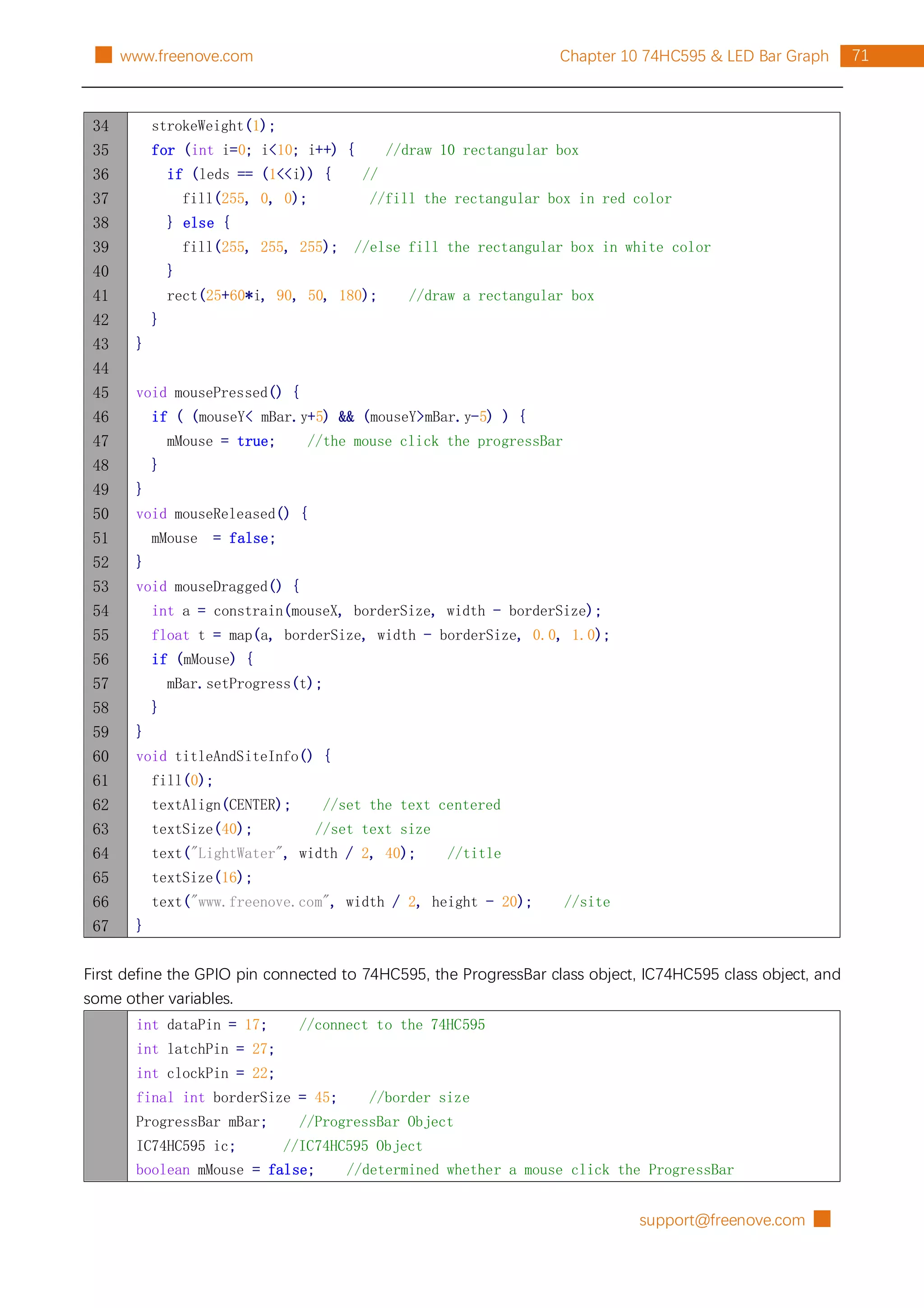 support@freenove.com █
71
Chapter 10 74HC595 & LED Bar Graph
█ www.freenove.com
34
35
36
37
38
39
40
41
42
43
44
45
46
47
48
49
50
51
52
53
54
55
56
57
58
59
60
61
62
63
64
65
66
67
strokeWeight(1);
for (int i=0; i<10; i++) { //draw 10 rectangular box
if (leds == (1<<i)) { //
fill(255, 0, 0); //fill the rectangular box in red color
} else {
fill(255, 255, 255); //else fill the rectangular box in white color
}
rect(25+60*i, 90, 50, 180); //draw a rectangular box
}
}
void mousePressed() {
if ( (mouseY< mBar.y+5) && (mouseY>mBar.y-5) ) {
mMouse = true; //the mouse click the progressBar
}
}
void mouseReleased() {
mMouse = false;
}
void mouseDragged() {
int a = constrain(mouseX, borderSize, width - borderSize);
float t = map(a, borderSize, width - borderSize, 0.0, 1.0);
if (mMouse) {
mBar.setProgress(t);
}
}
void titleAndSiteInfo() {
fill(0);
textAlign(CENTER); //set the text centered
textSize(40); //set text size
text("LightWater", width / 2, 40); //title
textSize(16);
text("www.freenove.com", width / 2, height - 20); //site
}
First define the GPIO pin connected to 74HC595, the ProgressBar class object, IC74HC595 class object, and
some other variables.
int dataPin = 17; //connect to the 74HC595
int latchPin = 27;
int clockPin = 22;
final int borderSize = 45; //border size
ProgressBar mBar; //ProgressBar Object
IC74HC595 ic; //IC74HC595 Object
boolean mMouse = false; //determined whether a mouse click the ProgressBar
 