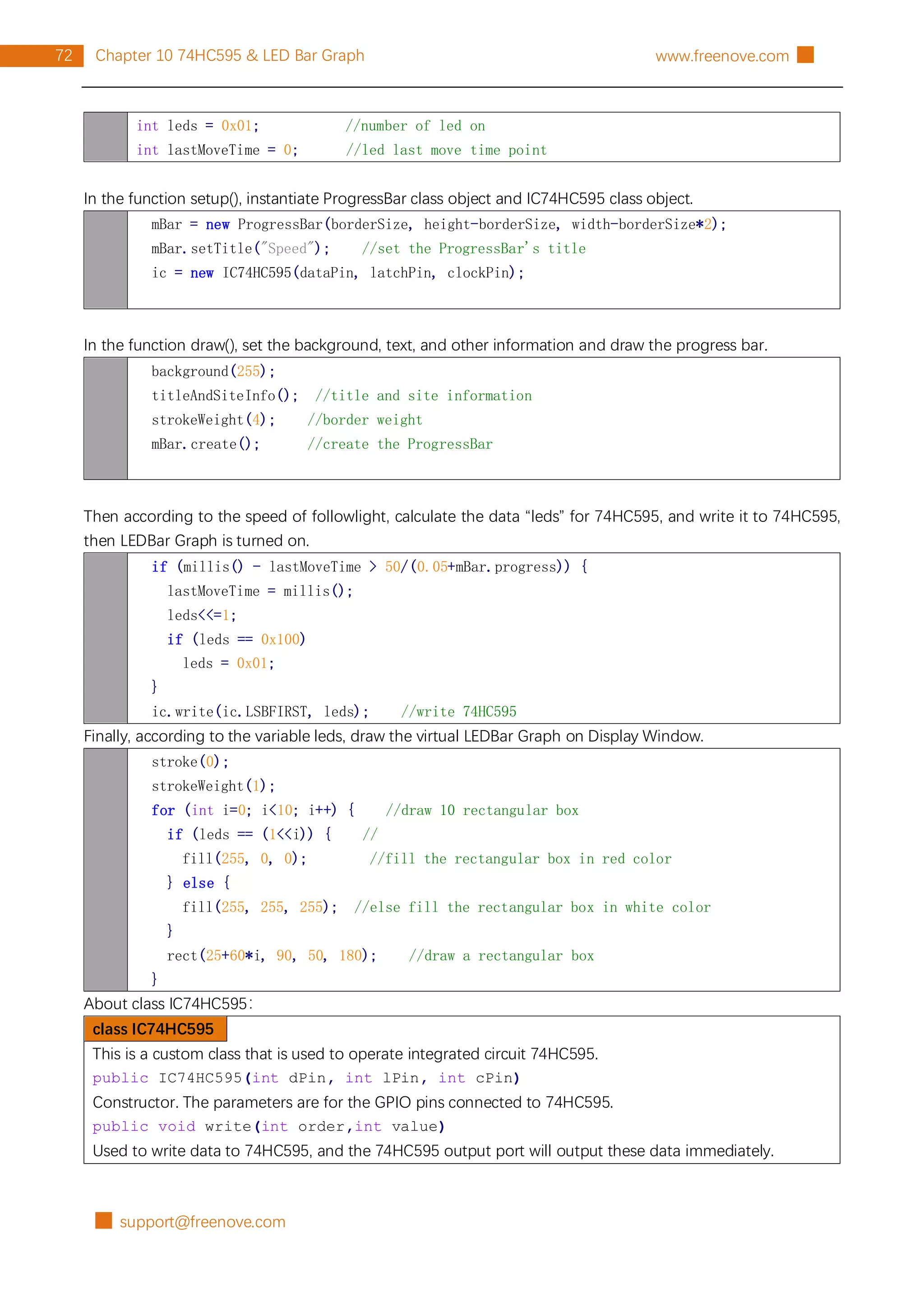 █ support@freenove.com
72 Chapter 10 74HC595 & LED Bar Graph www.freenove.com █
int leds = 0x01; //number of led on
int lastMoveTime = 0; //led last move time point
In the function setup(), instantiate ProgressBar class object and IC74HC595 class object.
mBar = new ProgressBar(borderSize, height-borderSize, width-borderSize*2);
mBar.setTitle("Speed"); //set the ProgressBar's title
ic = new IC74HC595(dataPin, latchPin, clockPin);
In the function draw(), set the background, text, and other information and draw the progress bar.
background(255);
titleAndSiteInfo(); //title and site information
strokeWeight(4); //border weight
mBar.create(); //create the ProgressBar
Then according to the speed of followlight, calculate the data “leds” for 74HC595, and write it to 74HC595,
then LEDBar Graph is turned on.
if (millis() - lastMoveTime > 50/(0.05+mBar.progress)) {
lastMoveTime = millis();
leds<<=1;
if (leds == 0x100)
leds = 0x01;
}
ic.write(ic.LSBFIRST, leds); //write 74HC595
Finally, according to the variable leds, draw the virtual LEDBar Graph on Display Window.
stroke(0);
strokeWeight(1);
for (int i=0; i<10; i++) { //draw 10 rectangular box
if (leds == (1<<i)) { //
fill(255, 0, 0); //fill the rectangular box in red color
} else {
fill(255, 255, 255); //else fill the rectangular box in white color
}
rect(25+60*i, 90, 50, 180); //draw a rectangular box
}
About class IC74HC595：
class IC74HC595
This is a custom class that is used to operate integrated circuit 74HC595.
public IC74HC595(int dPin, int lPin, int cPin)
Constructor. The parameters are for the GPIO pins connected to 74HC595.
public void write(int order,int value)
Used to write data to 74HC595, and the 74HC595 output port will output these data immediately.
 