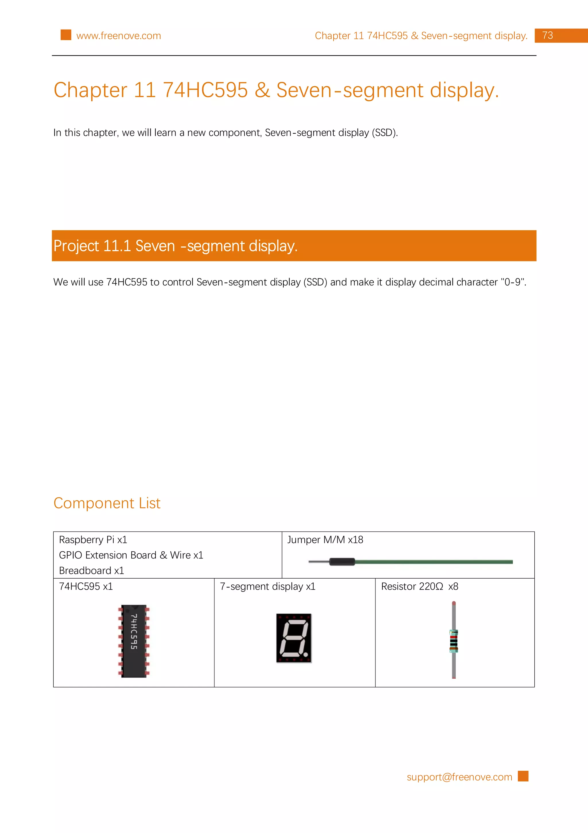 support@freenove.com █
73
Chapter 11 74HC595 & Seven-segment display.
█ www.freenove.com
Chapter 11 74HC595 & Seven-segment display.
In this chapter, we will learn a new component, Seven-segment display (SSD).
Project 11.1 Seven -segment display.
We will use 74HC595 to control Seven-segment display (SSD) and make it display decimal character "0-9".
Component List
Raspberry Pi x1
GPIO Extension Board & Wire x1
Breadboard x1
Jumper M/M x18
74HC595 x1 7-segment display x1 Resistor 220Ω x8
 