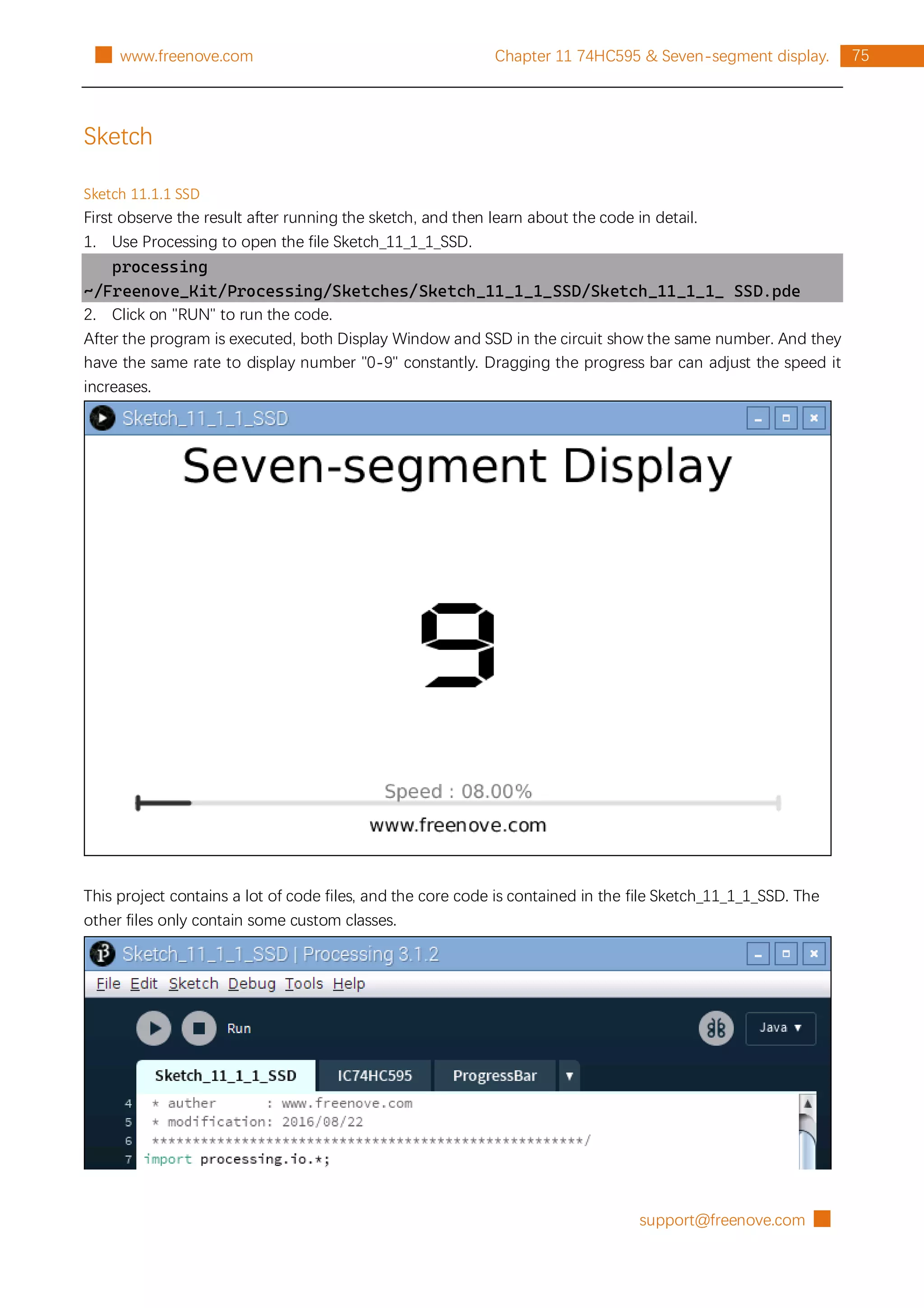 support@freenove.com █
75
Chapter 11 74HC595 & Seven-segment display.
█ www.freenove.com
Sketch
Sketch 11.1.1 SSD
First observe the result after running the sketch, and then learn about the code in detail.
1. Use Processing to open the file Sketch_11_1_1_SSD.
processing
~/Freenove_Kit/Processing/Sketches/Sketch_11_1_1_SSD/Sketch_11_1_1_ SSD.pde
2. Click on "RUN" to run the code.
After the program is executed, both Display Window and SSD in the circuit show the same number. And they
have the same rate to display number "0-9" constantly. Dragging the progress bar can adjust the speed it
increases.
This project contains a lot of code files, and the core code is contained in the file Sketch_11_1_1_SSD. The
other files only contain some custom classes.
 