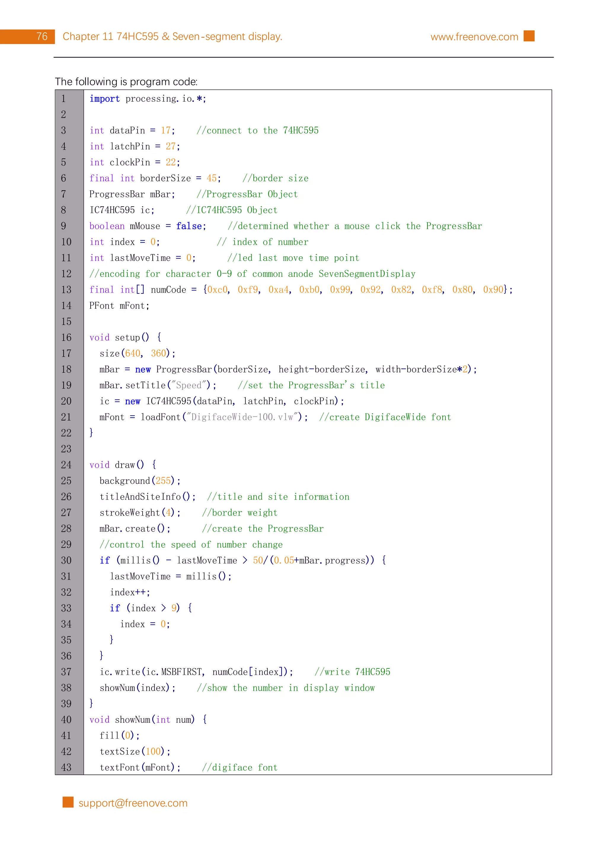 █ support@freenove.com
76 Chapter 11 74HC595 & Seven-segment display. www.freenove.com █
The following is program code:
1
2
3
4
5
6
7
8
9
10
11
12
13
14
15
16
17
18
19
20
21
22
23
24
25
26
27
28
29
30
31
32
33
34
35
36
37
38
39
40
41
42
43
import processing.io.*;
int dataPin = 17; //connect to the 74HC595
int latchPin = 27;
int clockPin = 22;
final int borderSize = 45; //border size
ProgressBar mBar; //ProgressBar Object
IC74HC595 ic; //IC74HC595 Object
boolean mMouse = false; //determined whether a mouse click the ProgressBar
int index = 0; // index of number
int lastMoveTime = 0; //led last move time point
//encoding for character 0-9 of common anode SevenSegmentDisplay
final int[] numCode = {0xc0, 0xf9, 0xa4, 0xb0, 0x99, 0x92, 0x82, 0xf8, 0x80, 0x90};
PFont mFont;
void setup() {
size(640, 360);
mBar = new ProgressBar(borderSize, height-borderSize, width-borderSize*2);
mBar.setTitle("Speed"); //set the ProgressBar's title
ic = new IC74HC595(dataPin, latchPin, clockPin);
mFont = loadFont("DigifaceWide-100.vlw"); //create DigifaceWide font
}
void draw() {
background(255);
titleAndSiteInfo(); //title and site information
strokeWeight(4); //border weight
mBar.create(); //create the ProgressBar
//control the speed of number change
if (millis() - lastMoveTime > 50/(0.05+mBar.progress)) {
lastMoveTime = millis();
index++;
if (index > 9) {
index = 0;
}
}
ic.write(ic.MSBFIRST, numCode[index]); //write 74HC595
showNum(index); //show the number in display window
}
void showNum(int num) {
fill(0);
textSize(100);
textFont(mFont); //digiface font
 