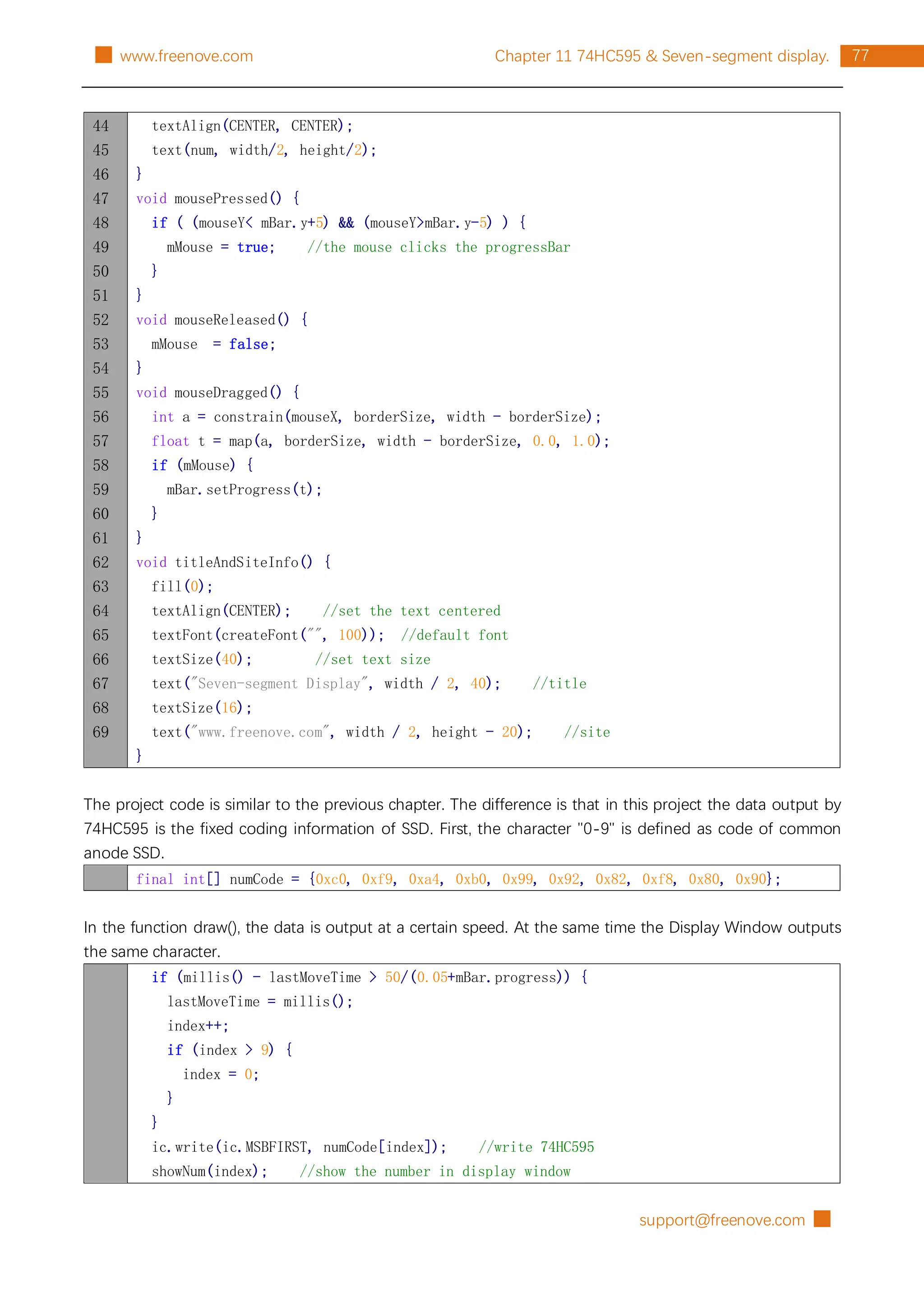 support@freenove.com █
77
Chapter 11 74HC595 & Seven-segment display.
█ www.freenove.com
44
45
46
47
48
49
50
51
52
53
54
55
56
57
58
59
60
61
62
63
64
65
66
67
68
69
textAlign(CENTER, CENTER);
text(num, width/2, height/2);
}
void mousePressed() {
if ( (mouseY< mBar.y+5) && (mouseY>mBar.y-5) ) {
mMouse = true; //the mouse clicks the progressBar
}
}
void mouseReleased() {
mMouse = false;
}
void mouseDragged() {
int a = constrain(mouseX, borderSize, width - borderSize);
float t = map(a, borderSize, width - borderSize, 0.0, 1.0);
if (mMouse) {
mBar.setProgress(t);
}
}
void titleAndSiteInfo() {
fill(0);
textAlign(CENTER); //set the text centered
textFont(createFont("", 100)); //default font
textSize(40); //set text size
text("Seven-segment Display", width / 2, 40); //title
textSize(16);
text("www.freenove.com", width / 2, height - 20); //site
}
The project code is similar to the previous chapter. The difference is that in this project the data output by
74HC595 is the fixed coding information of SSD. First, the character "0-9" is defined as code of common
anode SSD.
final int[] numCode = {0xc0, 0xf9, 0xa4, 0xb0, 0x99, 0x92, 0x82, 0xf8, 0x80, 0x90};
In the function draw(), the data is output at a certain speed. At the same time the Display Window outputs
the same character.
if (millis() - lastMoveTime > 50/(0.05+mBar.progress)) {
lastMoveTime = millis();
index++;
if (index > 9) {
index = 0;
}
}
ic.write(ic.MSBFIRST, numCode[index]); //write 74HC595
showNum(index); //show the number in display window
 