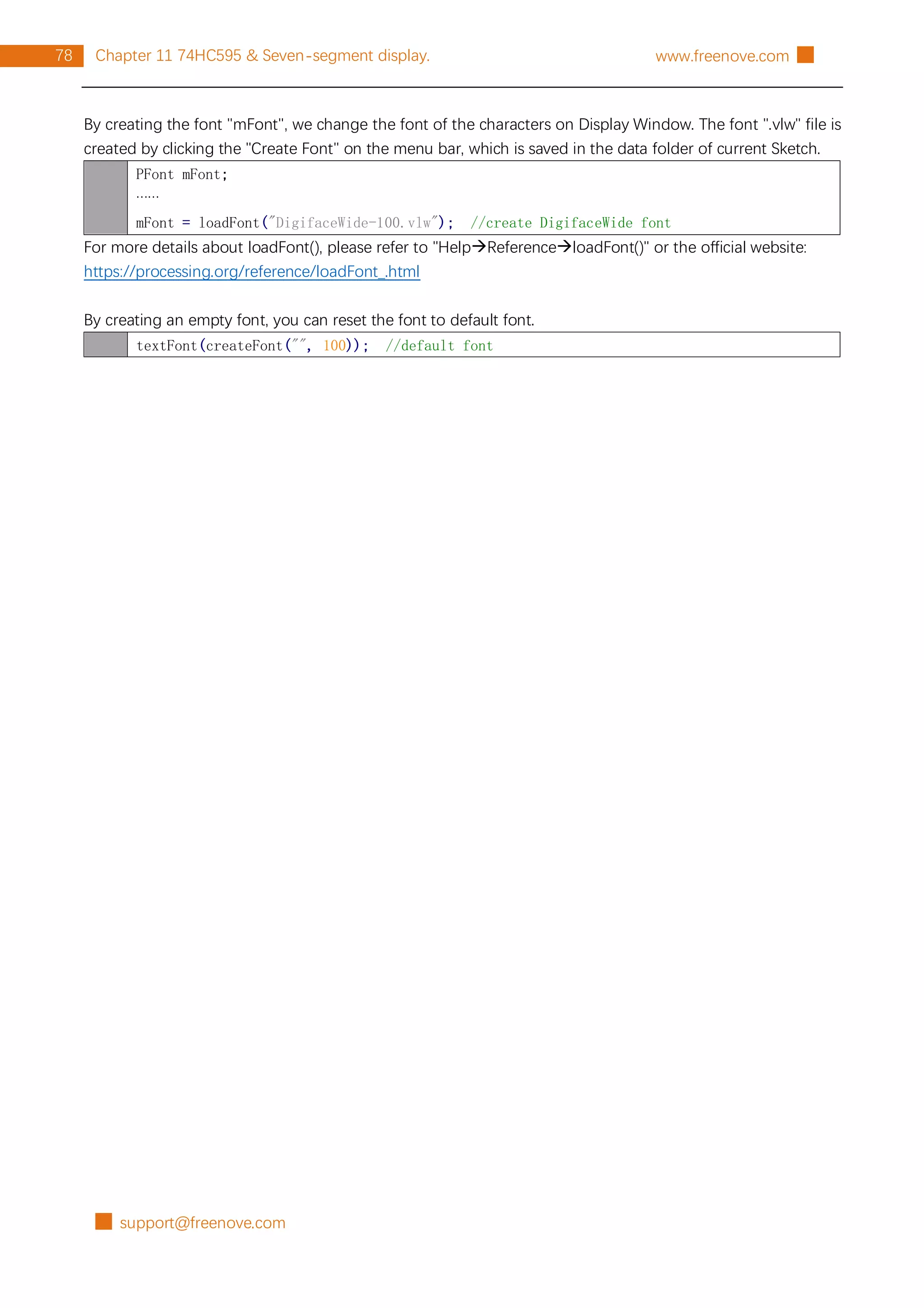 █ support@freenove.com
78 Chapter 11 74HC595 & Seven-segment display. www.freenove.com █
By creating the font "mFont", we change the font of the characters on Display Window. The font ".vlw" file is
created by clicking the "Create Font" on the menu bar, which is saved in the data folder of current Sketch.
PFont mFont;
……
mFont = loadFont("DigifaceWide-100.vlw"); //create DigifaceWide font
For more details about loadFont(), please refer to "HelpReferenceloadFont()" or the official website:
https://processing.org/reference/loadFont_.html
By creating an empty font, you can reset the font to default font.
textFont(createFont("", 100)); //default font
 