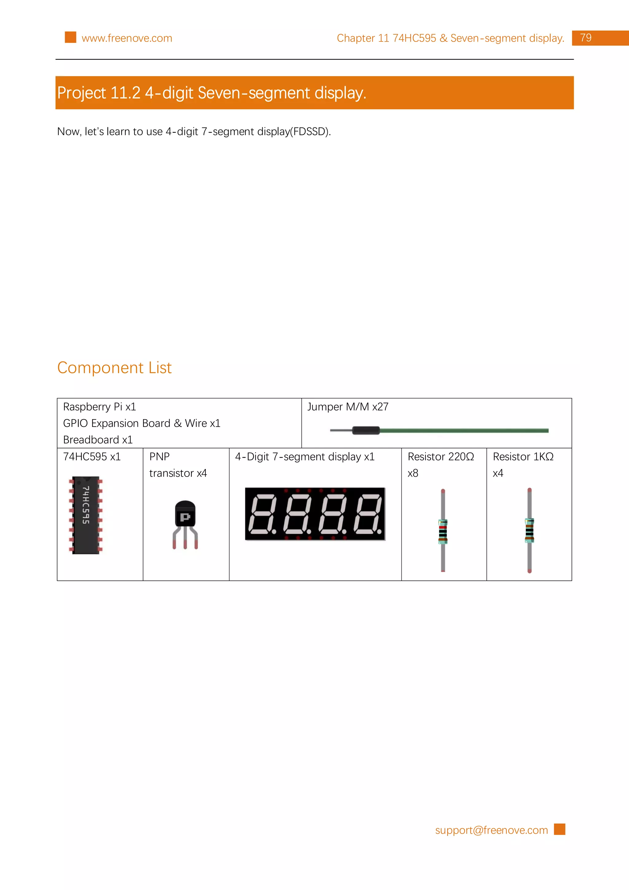 support@freenove.com █
79
Chapter 11 74HC595 & Seven-segment display.
█ www.freenove.com
Project 11.2 4-digit Seven-segment display.
Now, let’s learn to use 4-digit 7-segment display(FDSSD).
Component List
Raspberry Pi x1
GPIO Expansion Board & Wire x1
Breadboard x1
Jumper M/M x27
74HC595 x1 PNP
transistor x4
4-Digit 7-segment display x1 Resistor 220Ω
x8
Resistor 1KΩ
x4
 