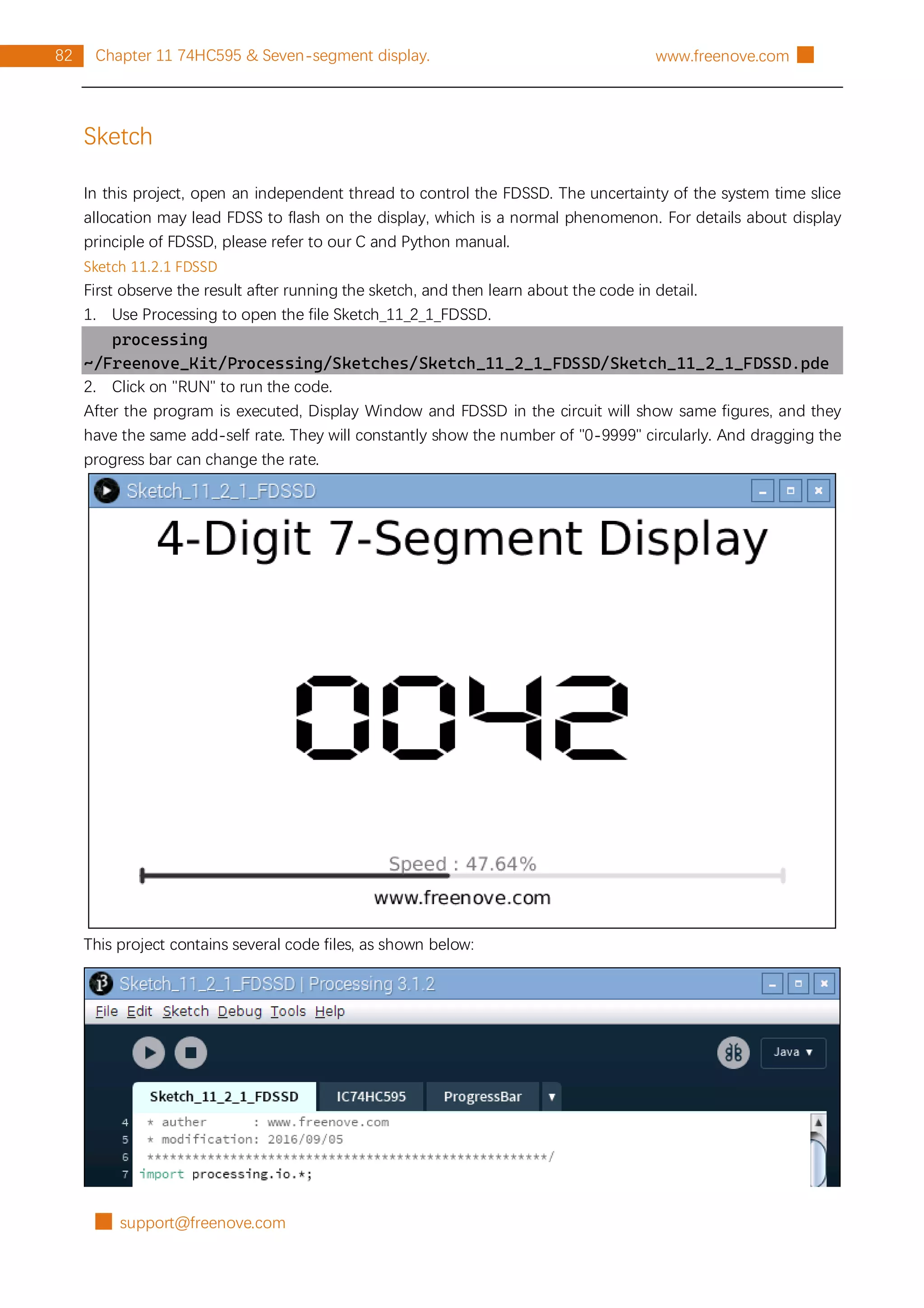 █ support@freenove.com
82 Chapter 11 74HC595 & Seven-segment display. www.freenove.com █
Sketch
In this project, open an independent thread to control the FDSSD. The uncertainty of the system time slice
allocation may lead FDSS to flash on the display, which is a normal phenomenon. For details about display
principle of FDSSD, please refer to our C and Python manual.
Sketch 11.2.1 FDSSD
First observe the result after running the sketch, and then learn about the code in detail.
1. Use Processing to open the file Sketch_11_2_1_FDSSD.
processing
~/Freenove_Kit/Processing/Sketches/Sketch_11_2_1_FDSSD/Sketch_11_2_1_FDSSD.pde
2. Click on "RUN" to run the code.
After the program is executed, Display Window and FDSSD in the circuit will show same figures, and they
have the same add-self rate. They will constantly show the number of "0-9999" circularly. And dragging the
progress bar can change the rate.
This project contains several code files, as shown below:
 