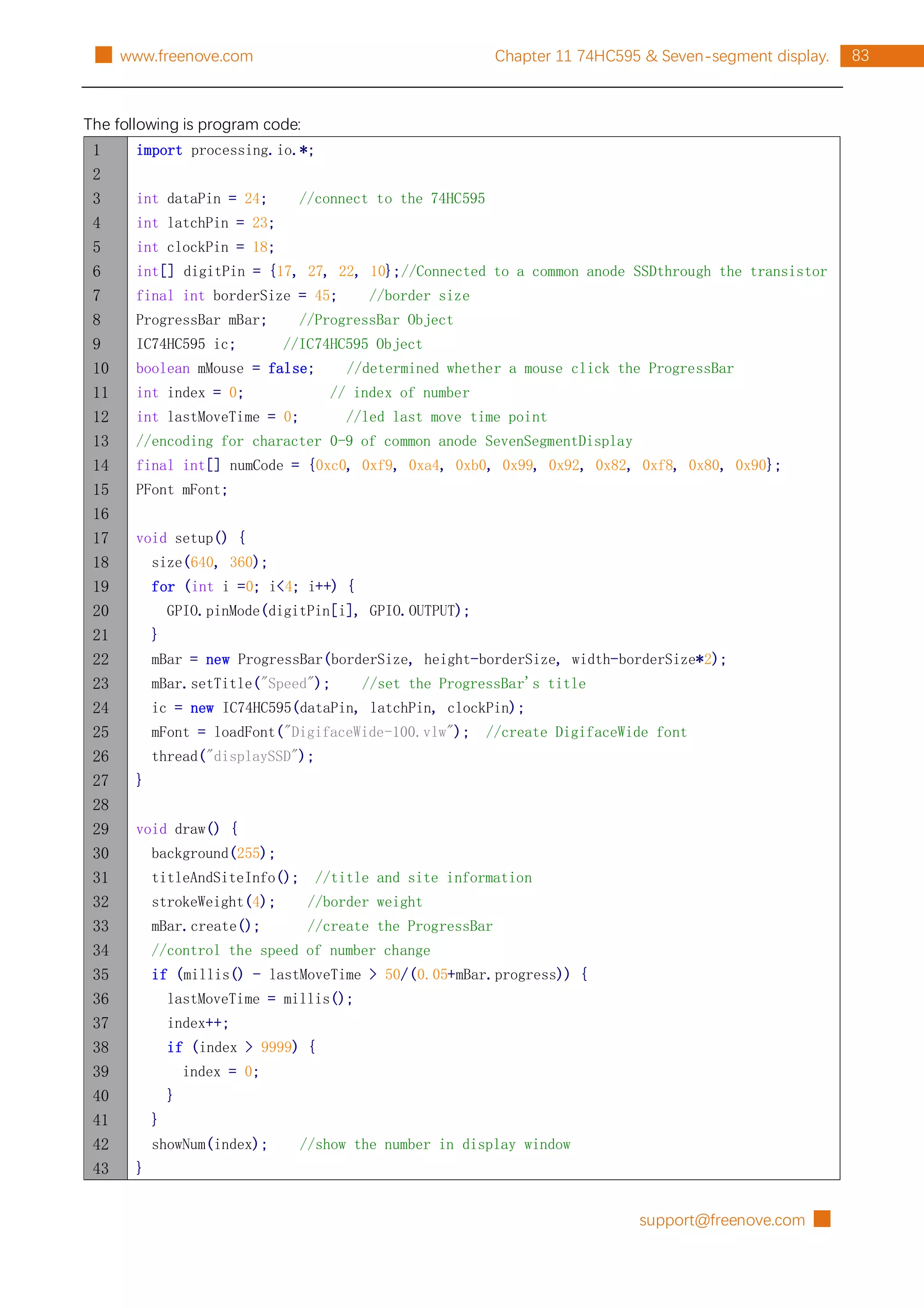 support@freenove.com █
83
Chapter 11 74HC595 & Seven-segment display.
█ www.freenove.com
The following is program code:
1
2
3
4
5
6
7
8
9
10
11
12
13
14
15
16
17
18
19
20
21
22
23
24
25
26
27
28
29
30
31
32
33
34
35
36
37
38
39
40
41
42
43
import processing.io.*;
int dataPin = 24; //connect to the 74HC595
int latchPin = 23;
int clockPin = 18;
int[] digitPin = {17, 27, 22, 10};//Connected to a common anode SSDthrough the transistor
final int borderSize = 45; //border size
ProgressBar mBar; //ProgressBar Object
IC74HC595 ic; //IC74HC595 Object
boolean mMouse = false; //determined whether a mouse click the ProgressBar
int index = 0; // index of number
int lastMoveTime = 0; //led last move time point
//encoding for character 0-9 of common anode SevenSegmentDisplay
final int[] numCode = {0xc0, 0xf9, 0xa4, 0xb0, 0x99, 0x92, 0x82, 0xf8, 0x80, 0x90};
PFont mFont;
void setup() {
size(640, 360);
for (int i =0; i<4; i++) {
GPIO.pinMode(digitPin[i], GPIO.OUTPUT);
}
mBar = new ProgressBar(borderSize, height-borderSize, width-borderSize*2);
mBar.setTitle("Speed"); //set the ProgressBar's title
ic = new IC74HC595(dataPin, latchPin, clockPin);
mFont = loadFont("DigifaceWide-100.vlw"); //create DigifaceWide font
thread("displaySSD");
}
void draw() {
background(255);
titleAndSiteInfo(); //title and site information
strokeWeight(4); //border weight
mBar.create(); //create the ProgressBar
//control the speed of number change
if (millis() - lastMoveTime > 50/(0.05+mBar.progress)) {
lastMoveTime = millis();
index++;
if (index > 9999) {
index = 0;
}
}
showNum(index); //show the number in display window
}
 