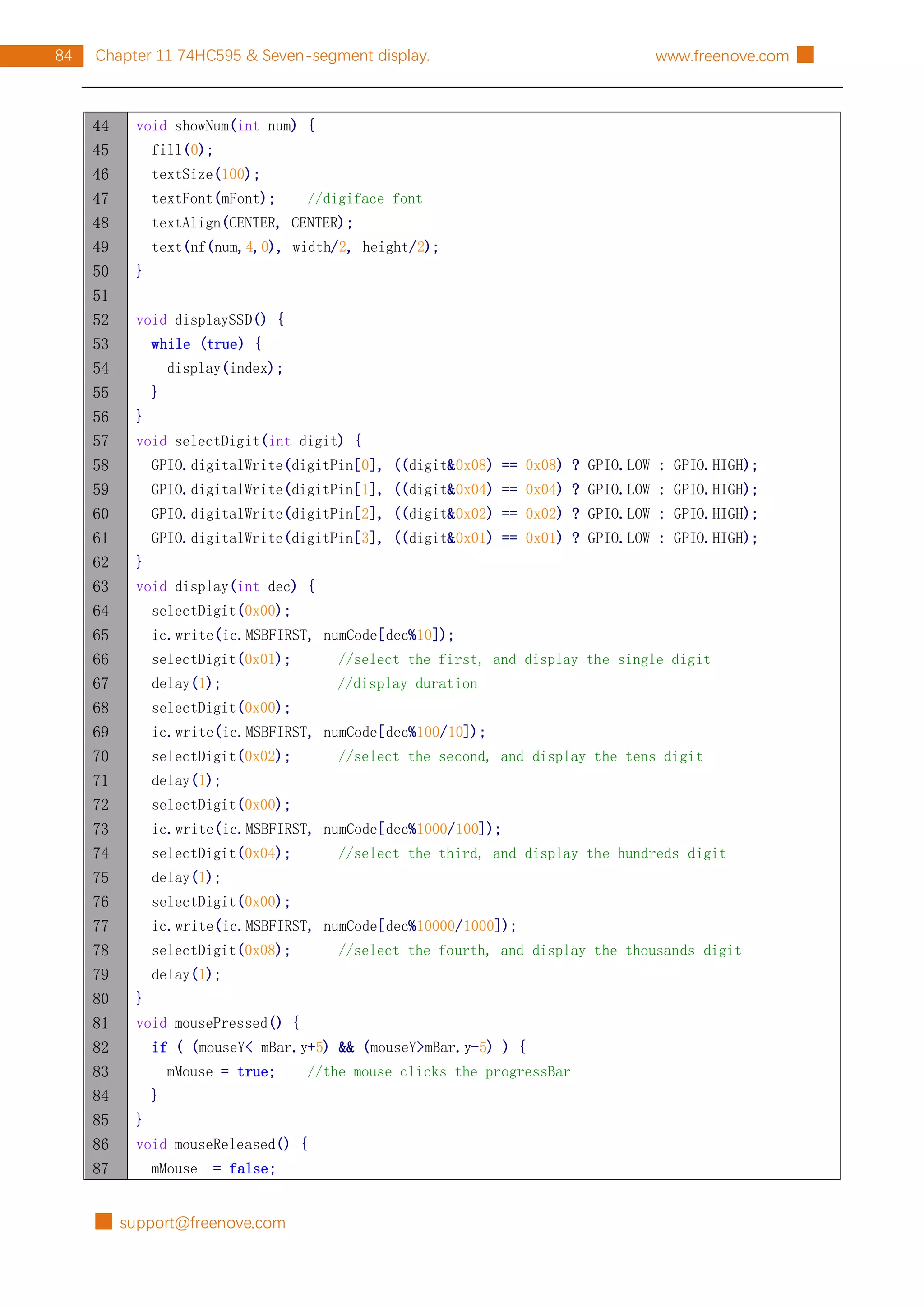 █ support@freenove.com
84 Chapter 11 74HC595 & Seven-segment display. www.freenove.com █
44
45
46
47
48
49
50
51
52
53
54
55
56
57
58
59
60
61
62
63
64
65
66
67
68
69
70
71
72
73
74
75
76
77
78
79
80
81
82
83
84
85
86
87
void showNum(int num) {
fill(0);
textSize(100);
textFont(mFont); //digiface font
textAlign(CENTER, CENTER);
text(nf(num,4,0), width/2, height/2);
}
void displaySSD() {
while (true) {
display(index);
}
}
void selectDigit(int digit) {
GPIO.digitalWrite(digitPin[0], ((digit&0x08) == 0x08) ? GPIO.LOW : GPIO.HIGH);
GPIO.digitalWrite(digitPin[1], ((digit&0x04) == 0x04) ? GPIO.LOW : GPIO.HIGH);
GPIO.digitalWrite(digitPin[2], ((digit&0x02) == 0x02) ? GPIO.LOW : GPIO.HIGH);
GPIO.digitalWrite(digitPin[3], ((digit&0x01) == 0x01) ? GPIO.LOW : GPIO.HIGH);
}
void display(int dec) {
selectDigit(0x00);
ic.write(ic.MSBFIRST, numCode[dec%10]);
selectDigit(0x01); //select the first, and display the single digit
delay(1); //display duration
selectDigit(0x00);
ic.write(ic.MSBFIRST, numCode[dec%100/10]);
selectDigit(0x02); //select the second, and display the tens digit
delay(1);
selectDigit(0x00);
ic.write(ic.MSBFIRST, numCode[dec%1000/100]);
selectDigit(0x04); //select the third, and display the hundreds digit
delay(1);
selectDigit(0x00);
ic.write(ic.MSBFIRST, numCode[dec%10000/1000]);
selectDigit(0x08); //select the fourth, and display the thousands digit
delay(1);
}
void mousePressed() {
if ( (mouseY< mBar.y+5) && (mouseY>mBar.y-5) ) {
mMouse = true; //the mouse clicks the progressBar
}
}
void mouseReleased() {
mMouse = false;
 