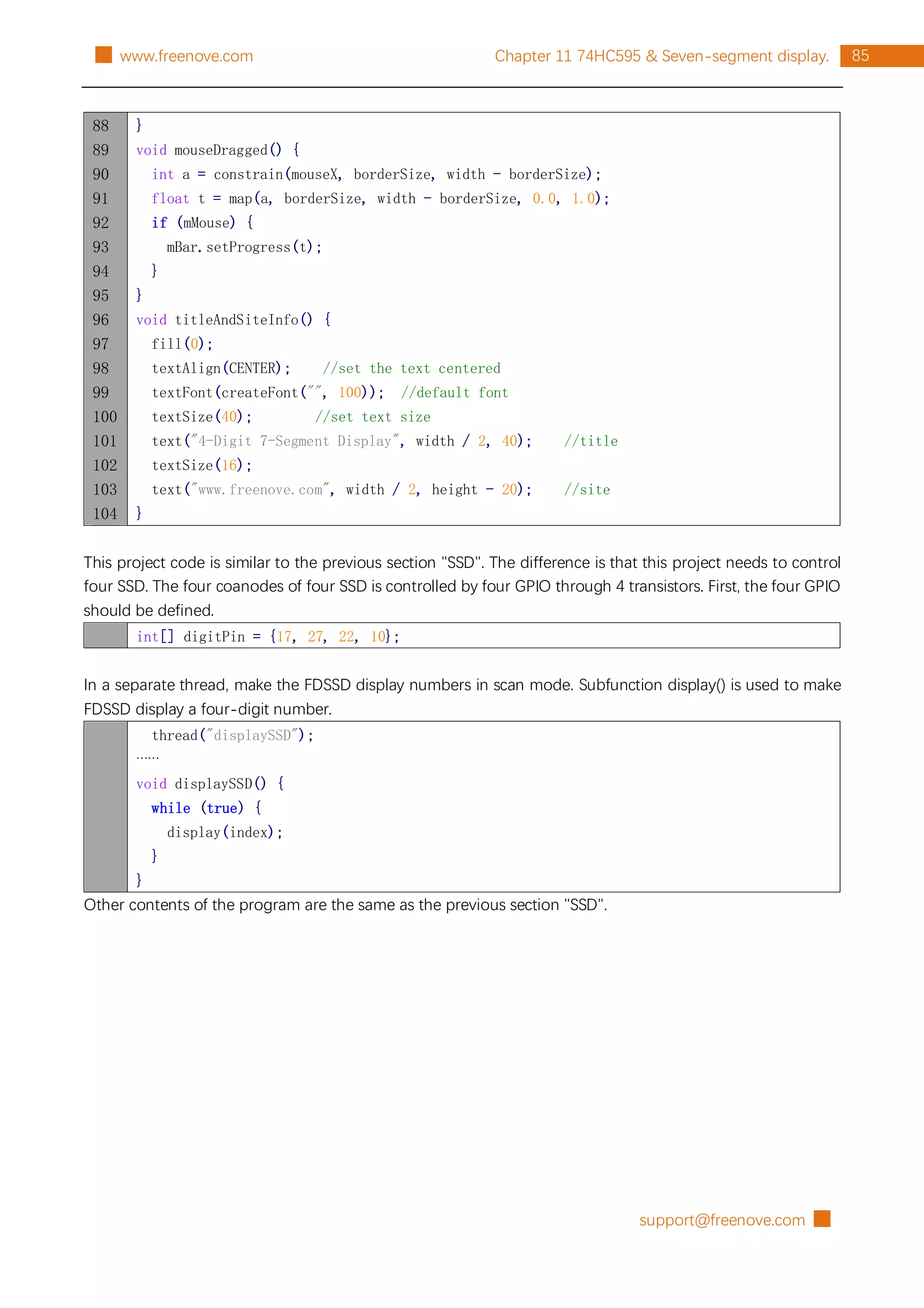 support@freenove.com █
85
Chapter 11 74HC595 & Seven-segment display.
█ www.freenove.com
88
89
90
91
92
93
94
95
96
97
98
99
100
101
102
103
104
}
void mouseDragged() {
int a = constrain(mouseX, borderSize, width - borderSize);
float t = map(a, borderSize, width - borderSize, 0.0, 1.0);
if (mMouse) {
mBar.setProgress(t);
}
}
void titleAndSiteInfo() {
fill(0);
textAlign(CENTER); //set the text centered
textFont(createFont("", 100)); //default font
textSize(40); //set text size
text("4-Digit 7-Segment Display", width / 2, 40); //title
textSize(16);
text("www.freenove.com", width / 2, height - 20); //site
}
This project code is similar to the previous section "SSD". The difference is that this project needs to control
four SSD. The four coanodes of four SSD is controlled by four GPIO through 4 transistors. First, the four GPIO
should be defined.
int[] digitPin = {17, 27, 22, 10};
In a separate thread, make the FDSSD display numbers in scan mode. Subfunction display() is used to make
FDSSD display a four-digit number.
thread("displaySSD");
……
void displaySSD() {
while (true) {
display(index);
}
}
Other contents of the program are the same as the previous section "SSD".
 