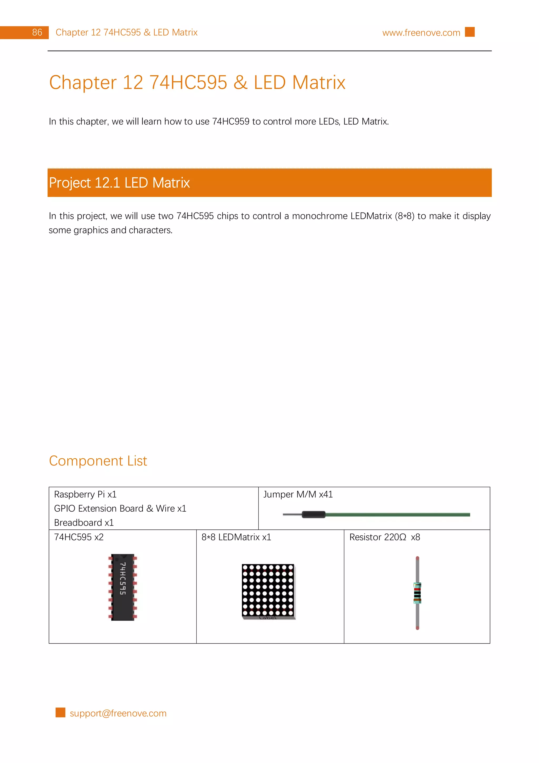 █ support@freenove.com
86 Chapter 12 74HC595 & LED Matrix www.freenove.com █
Chapter 12 74HC595 & LED Matrix
In this chapter, we will learn how to use 74HC959 to control more LEDs, LED Matrix.
Project 12.1 LED Matrix
In this project, we will use two 74HC595 chips to control a monochrome LEDMatrix (8*8) to make it display
some graphics and characters.
Component List
Raspberry Pi x1
GPIO Extension Board & Wire x1
Breadboard x1
Jumper M/M x41
74HC595 x2 8*8 LEDMatrix x1 Resistor 220Ω x8
 