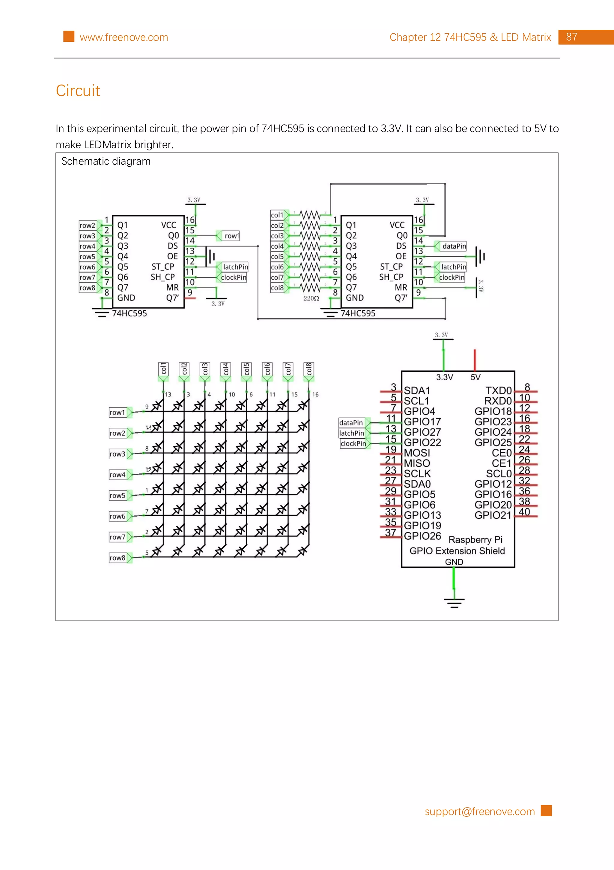 support@freenove.com █
87
Chapter 12 74HC595 & LED Matrix
█ www.freenove.com
Circuit
In this experimental circuit, the power pin of 74HC595 is connected to 3.3V. It can also be connected to 5V to
make LEDMatrix brighter.
Schematic diagram
 