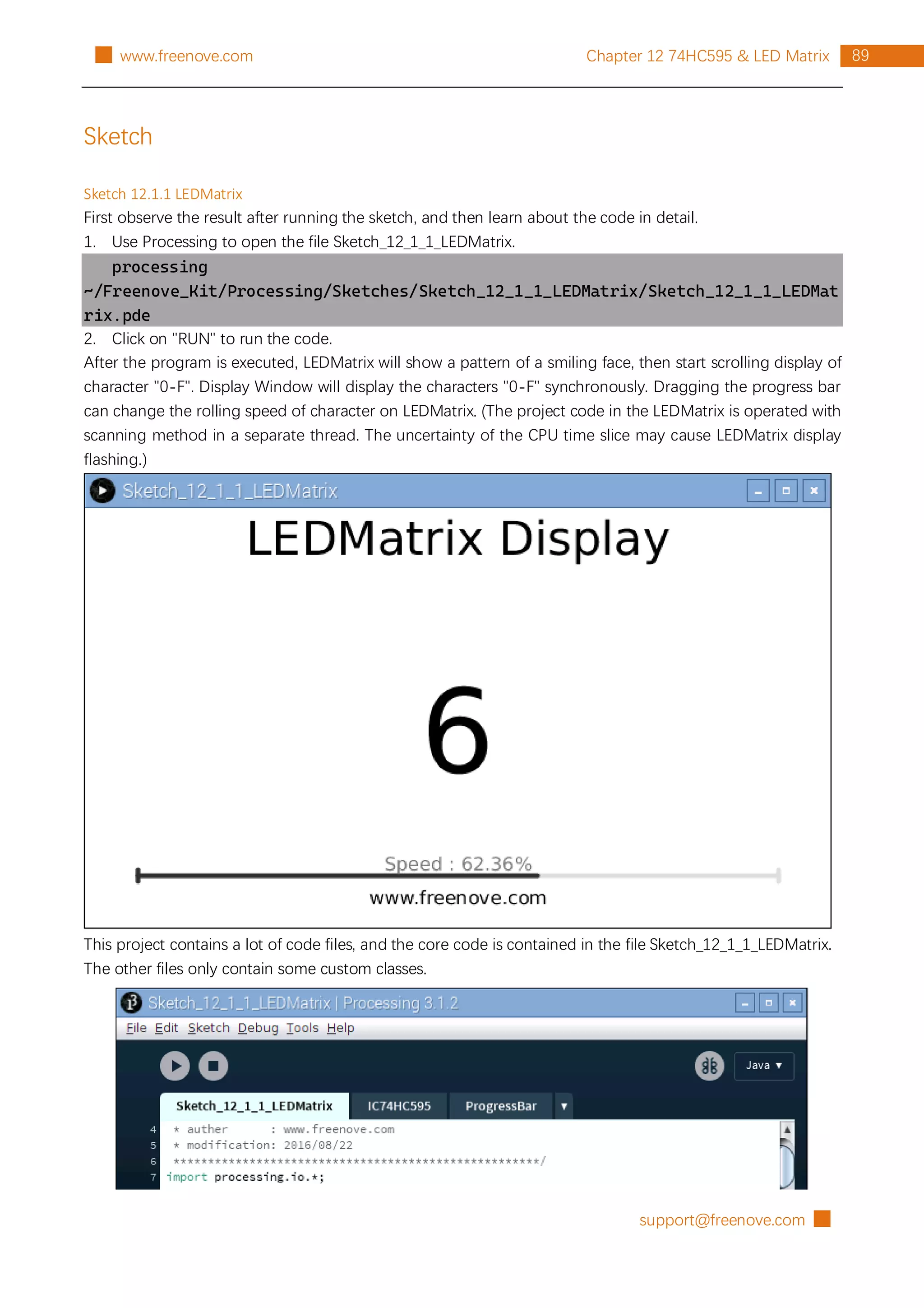support@freenove.com █
89
Chapter 12 74HC595 & LED Matrix
█ www.freenove.com
Sketch
Sketch 12.1.1 LEDMatrix
First observe the result after running the sketch, and then learn about the code in detail.
1. Use Processing to open the file Sketch_12_1_1_LEDMatrix.
processing
~/Freenove_Kit/Processing/Sketches/Sketch_12_1_1_LEDMatrix/Sketch_12_1_1_LEDMat
rix.pde
2. Click on "RUN" to run the code.
After the program is executed, LEDMatrix will show a pattern of a smiling face, then start scrolling display of
character "0-F". Display Window will display the characters "0-F" synchronously. Dragging the progress bar
can change the rolling speed of character on LEDMatrix. (The project code in the LEDMatrix is operated with
scanning method in a separate thread. The uncertainty of the CPU time slice may cause LEDMatrix display
flashing.)
This project contains a lot of code files, and the core code is contained in the file Sketch_12_1_1_LEDMatrix.
The other files only contain some custom classes.
 