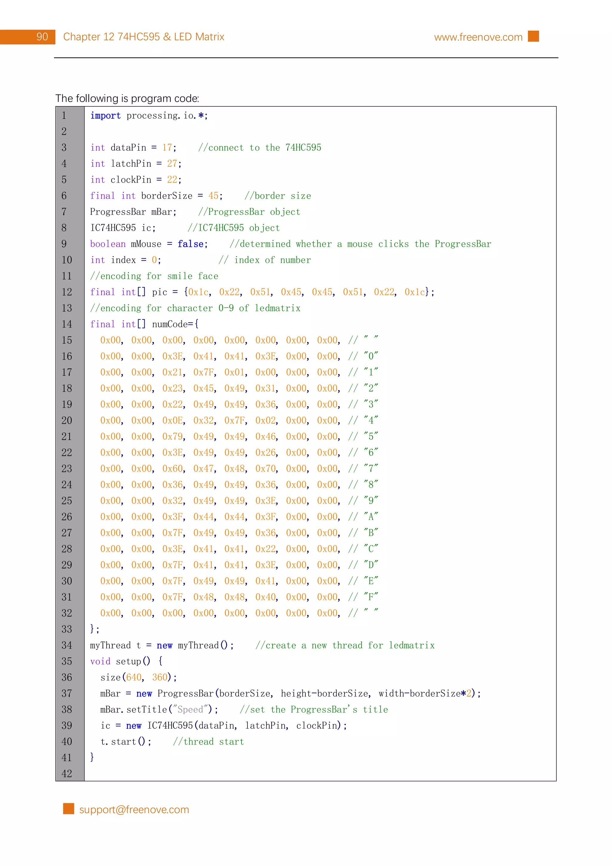 █ support@freenove.com
90 Chapter 12 74HC595 & LED Matrix www.freenove.com █
The following is program code:
1
2
3
4
5
6
7
8
9
10
11
12
13
14
15
16
17
18
19
20
21
22
23
24
25
26
27
28
29
30
31
32
33
34
35
36
37
38
39
40
41
42
import processing.io.*;
int dataPin = 17; //connect to the 74HC595
int latchPin = 27;
int clockPin = 22;
final int borderSize = 45; //border size
ProgressBar mBar; //ProgressBar object
IC74HC595 ic; //IC74HC595 object
boolean mMouse = false; //determined whether a mouse clicks the ProgressBar
int index = 0; // index of number
//encoding for smile face
final int[] pic = {0x1c, 0x22, 0x51, 0x45, 0x45, 0x51, 0x22, 0x1c};
//encoding for character 0-9 of ledmatrix
final int[] numCode={
0x00, 0x00, 0x00, 0x00, 0x00, 0x00, 0x00, 0x00, // " "
0x00, 0x00, 0x3E, 0x41, 0x41, 0x3E, 0x00, 0x00, // "0"
0x00, 0x00, 0x21, 0x7F, 0x01, 0x00, 0x00, 0x00, // "1"
0x00, 0x00, 0x23, 0x45, 0x49, 0x31, 0x00, 0x00, // "2"
0x00, 0x00, 0x22, 0x49, 0x49, 0x36, 0x00, 0x00, // "3"
0x00, 0x00, 0x0E, 0x32, 0x7F, 0x02, 0x00, 0x00, // "4"
0x00, 0x00, 0x79, 0x49, 0x49, 0x46, 0x00, 0x00, // "5"
0x00, 0x00, 0x3E, 0x49, 0x49, 0x26, 0x00, 0x00, // "6"
0x00, 0x00, 0x60, 0x47, 0x48, 0x70, 0x00, 0x00, // "7"
0x00, 0x00, 0x36, 0x49, 0x49, 0x36, 0x00, 0x00, // "8"
0x00, 0x00, 0x32, 0x49, 0x49, 0x3E, 0x00, 0x00, // "9"
0x00, 0x00, 0x3F, 0x44, 0x44, 0x3F, 0x00, 0x00, // "A"
0x00, 0x00, 0x7F, 0x49, 0x49, 0x36, 0x00, 0x00, // "B"
0x00, 0x00, 0x3E, 0x41, 0x41, 0x22, 0x00, 0x00, // "C"
0x00, 0x00, 0x7F, 0x41, 0x41, 0x3E, 0x00, 0x00, // "D"
0x00, 0x00, 0x7F, 0x49, 0x49, 0x41, 0x00, 0x00, // "E"
0x00, 0x00, 0x7F, 0x48, 0x48, 0x40, 0x00, 0x00, // "F"
0x00, 0x00, 0x00, 0x00, 0x00, 0x00, 0x00, 0x00, // " "
};
myThread t = new myThread(); //create a new thread for ledmatrix
void setup() {
size(640, 360);
mBar = new ProgressBar(borderSize, height-borderSize, width-borderSize*2);
mBar.setTitle("Speed"); //set the ProgressBar's title
ic = new IC74HC595(dataPin, latchPin, clockPin);
t.start(); //thread start
}
 