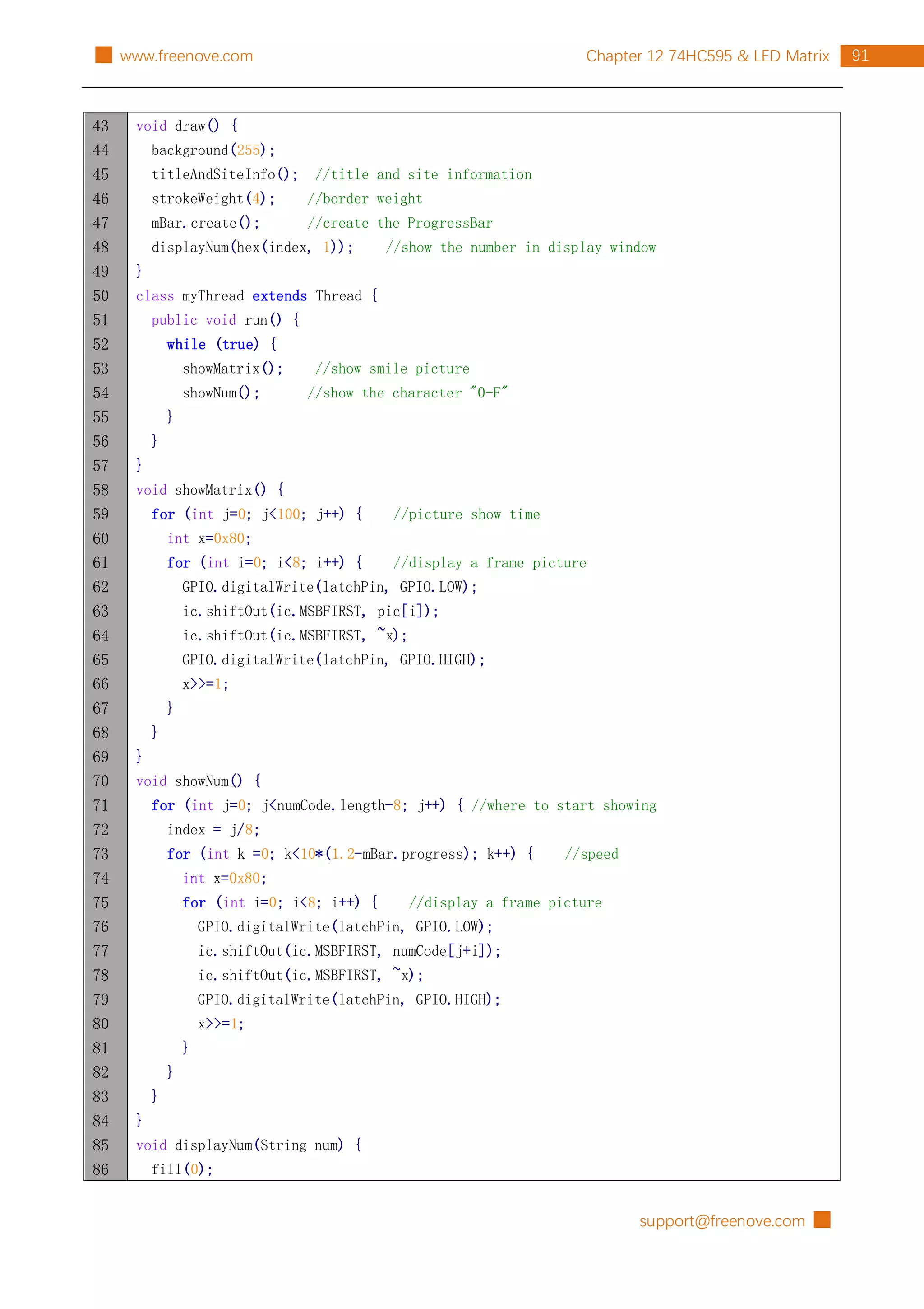 support@freenove.com █
91
Chapter 12 74HC595 & LED Matrix
█ www.freenove.com
43
44
45
46
47
48
49
50
51
52
53
54
55
56
57
58
59
60
61
62
63
64
65
66
67
68
69
70
71
72
73
74
75
76
77
78
79
80
81
82
83
84
85
86
void draw() {
background(255);
titleAndSiteInfo(); //title and site information
strokeWeight(4); //border weight
mBar.create(); //create the ProgressBar
displayNum(hex(index, 1)); //show the number in display window
}
class myThread extends Thread {
public void run() {
while (true) {
showMatrix(); //show smile picture
showNum(); //show the character "0-F"
}
}
}
void showMatrix() {
for (int j=0; j<100; j++) { //picture show time
int x=0x80;
for (int i=0; i<8; i++) { //display a frame picture
GPIO.digitalWrite(latchPin, GPIO.LOW);
ic.shiftOut(ic.MSBFIRST, pic[i]);
ic.shiftOut(ic.MSBFIRST, ~x);
GPIO.digitalWrite(latchPin, GPIO.HIGH);
x>>=1;
}
}
}
void showNum() {
for (int j=0; j<numCode.length-8; j++) { //where to start showing
index = j/8;
for (int k =0; k<10*(1.2-mBar.progress); k++) { //speed
int x=0x80;
for (int i=0; i<8; i++) { //display a frame picture
GPIO.digitalWrite(latchPin, GPIO.LOW);
ic.shiftOut(ic.MSBFIRST, numCode[j+i]);
ic.shiftOut(ic.MSBFIRST, ~x);
GPIO.digitalWrite(latchPin, GPIO.HIGH);
x>>=1;
}
}
}
}
void displayNum(String num) {
fill(0);
 