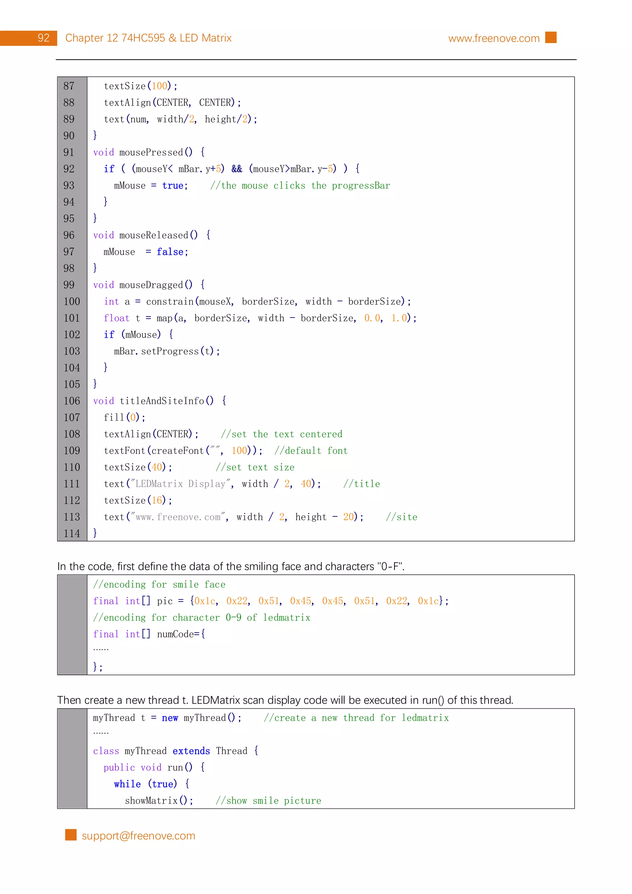 █ support@freenove.com
92 Chapter 12 74HC595 & LED Matrix www.freenove.com █
87
88
89
90
91
92
93
94
95
96
97
98
99
100
101
102
103
104
105
106
107
108
109
110
111
112
113
114
textSize(100);
textAlign(CENTER, CENTER);
text(num, width/2, height/2);
}
void mousePressed() {
if ( (mouseY< mBar.y+5) && (mouseY>mBar.y-5) ) {
mMouse = true; //the mouse clicks the progressBar
}
}
void mouseReleased() {
mMouse = false;
}
void mouseDragged() {
int a = constrain(mouseX, borderSize, width - borderSize);
float t = map(a, borderSize, width - borderSize, 0.0, 1.0);
if (mMouse) {
mBar.setProgress(t);
}
}
void titleAndSiteInfo() {
fill(0);
textAlign(CENTER); //set the text centered
textFont(createFont("", 100)); //default font
textSize(40); //set text size
text("LEDMatrix Display", width / 2, 40); //title
textSize(16);
text("www.freenove.com", width / 2, height - 20); //site
}
In the code, first define the data of the smiling face and characters "0-F".
//encoding for smile face
final int[] pic = {0x1c, 0x22, 0x51, 0x45, 0x45, 0x51, 0x22, 0x1c};
//encoding for character 0-9 of ledmatrix
final int[] numCode={
……
};
Then create a new thread t. LEDMatrix scan display code will be executed in run() of this thread.
myThread t = new myThread(); //create a new thread for ledmatrix
……
class myThread extends Thread {
public void run() {
while (true) {
showMatrix(); //show smile picture
 