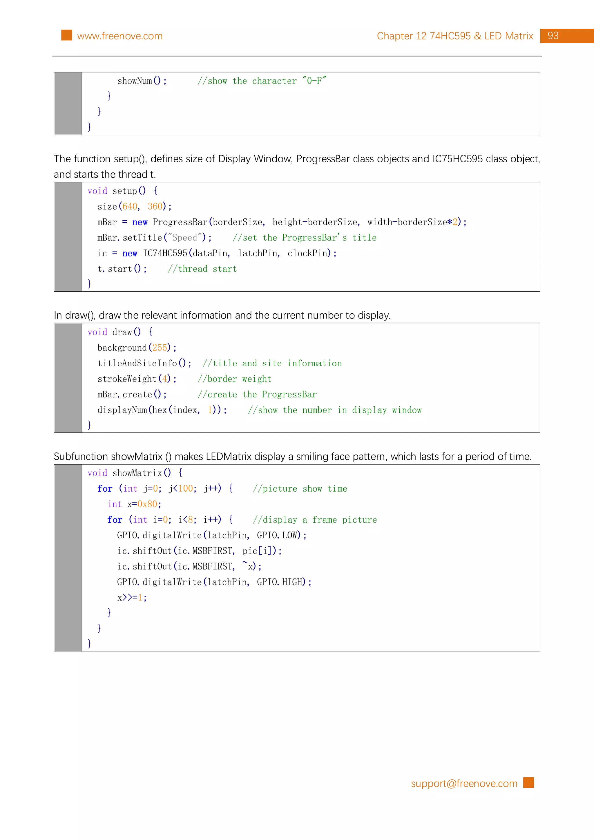 support@freenove.com █
93
Chapter 12 74HC595 & LED Matrix
█ www.freenove.com
showNum(); //show the character "0-F"
}
}
}
The function setup(), defines size of Display Window, ProgressBar class objects and IC75HC595 class object,
and starts the thread t.
void setup() {
size(640, 360);
mBar = new ProgressBar(borderSize, height-borderSize, width-borderSize*2);
mBar.setTitle("Speed"); //set the ProgressBar's title
ic = new IC74HC595(dataPin, latchPin, clockPin);
t.start(); //thread start
}
In draw(), draw the relevant information and the current number to display.
void draw() {
background(255);
titleAndSiteInfo(); //title and site information
strokeWeight(4); //border weight
mBar.create(); //create the ProgressBar
displayNum(hex(index, 1)); //show the number in display window
}
Subfunction showMatrix () makes LEDMatrix display a smiling face pattern, which lasts for a period of time.
void showMatrix() {
for (int j=0; j<100; j++) { //picture show time
int x=0x80;
for (int i=0; i<8; i++) { //display a frame picture
GPIO.digitalWrite(latchPin, GPIO.LOW);
ic.shiftOut(ic.MSBFIRST, pic[i]);
ic.shiftOut(ic.MSBFIRST, ~x);
GPIO.digitalWrite(latchPin, GPIO.HIGH);
x>>=1;
}
}
}
 
