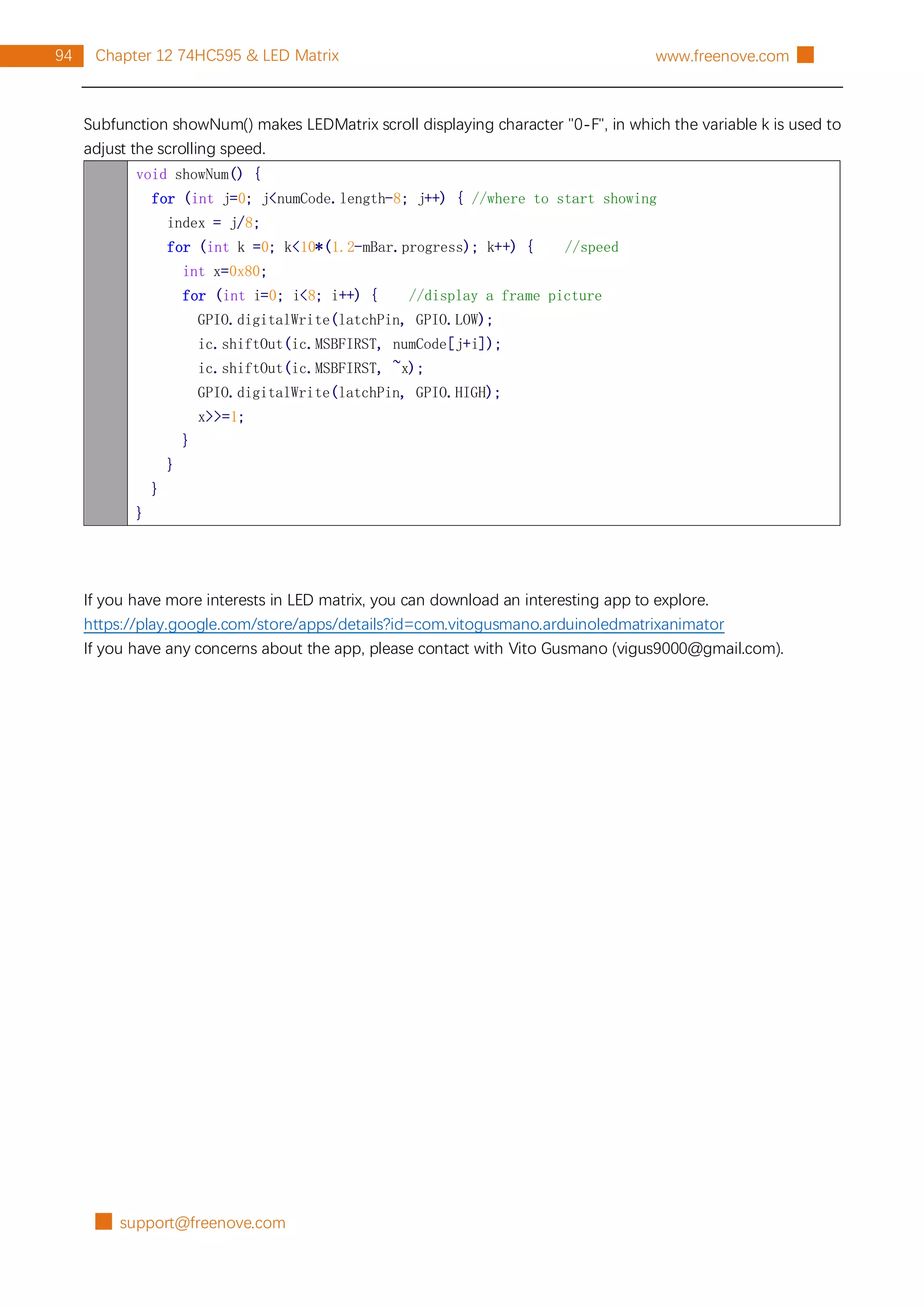 █ support@freenove.com
94 Chapter 12 74HC595 & LED Matrix www.freenove.com █
Subfunction showNum() makes LEDMatrix scroll displaying character "0-F", in which the variable k is used to
adjust the scrolling speed.
void showNum() {
for (int j=0; j<numCode.length-8; j++) { //where to start showing
index = j/8;
for (int k =0; k<10*(1.2-mBar.progress); k++) { //speed
int x=0x80;
for (int i=0; i<8; i++) { //display a frame picture
GPIO.digitalWrite(latchPin, GPIO.LOW);
ic.shiftOut(ic.MSBFIRST, numCode[j+i]);
ic.shiftOut(ic.MSBFIRST, ~x);
GPIO.digitalWrite(latchPin, GPIO.HIGH);
x>>=1;
}
}
}
}
If you have more interests in LED matrix, you can download an interesting app to explore.
https://play.google.com/store/apps/details?id=com.vitogusmano.arduinoledmatrixanimator
If you have any concerns about the app, please contact with Vito Gusmano (vigus9000@gmail.com).
 