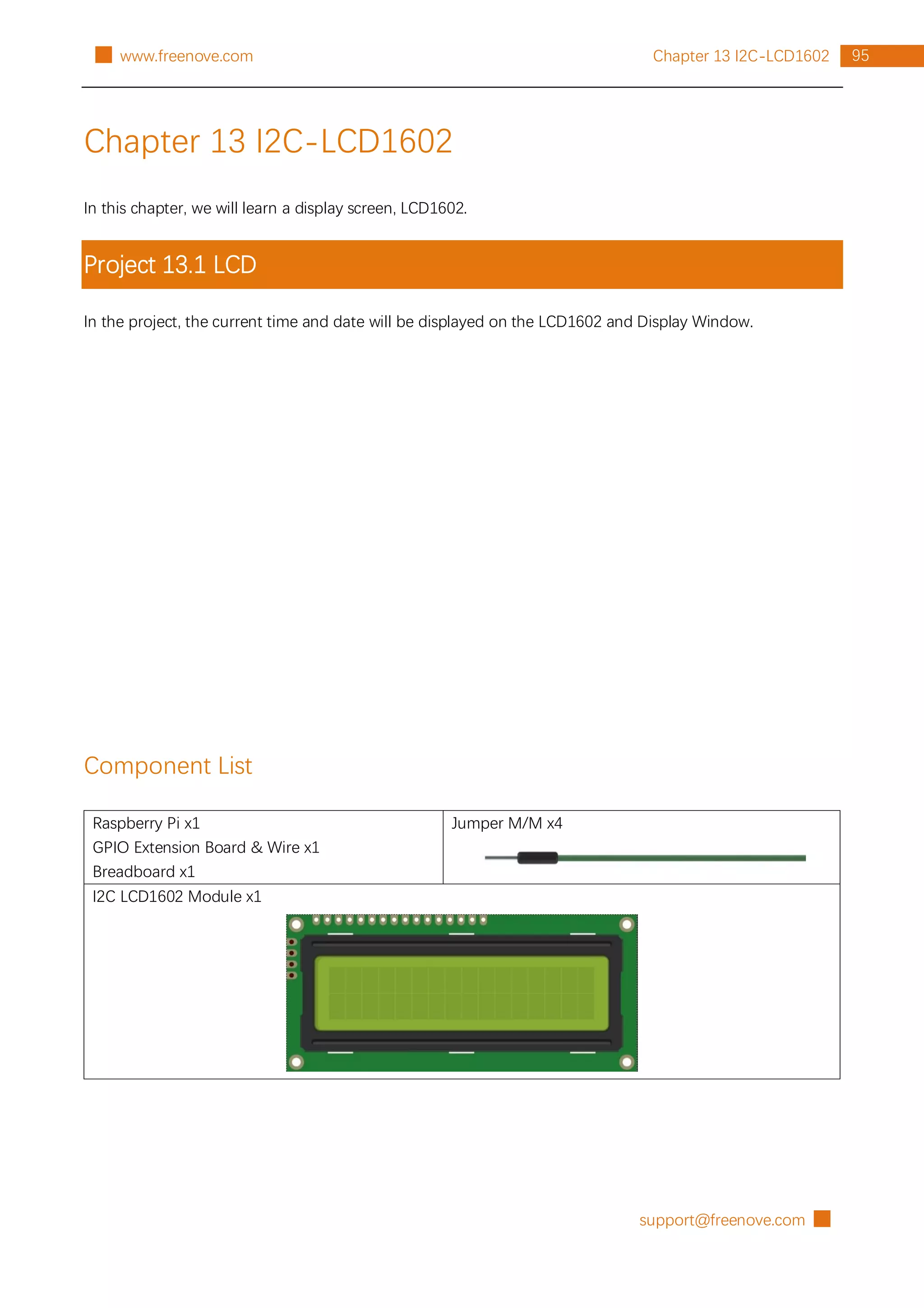support@freenove.com █
95
Chapter 13 I2C-LCD1602
█ www.freenove.com
Chapter 13 I2C-LCD1602
In this chapter, we will learn a display screen, LCD1602.
Project 13.1 LCD
In the project, the current time and date will be displayed on the LCD1602 and Display Window.
Component List
Raspberry Pi x1
GPIO Extension Board & Wire x1
Breadboard x1
Jumper M/M x4
I2C LCD1602 Module x1
 
