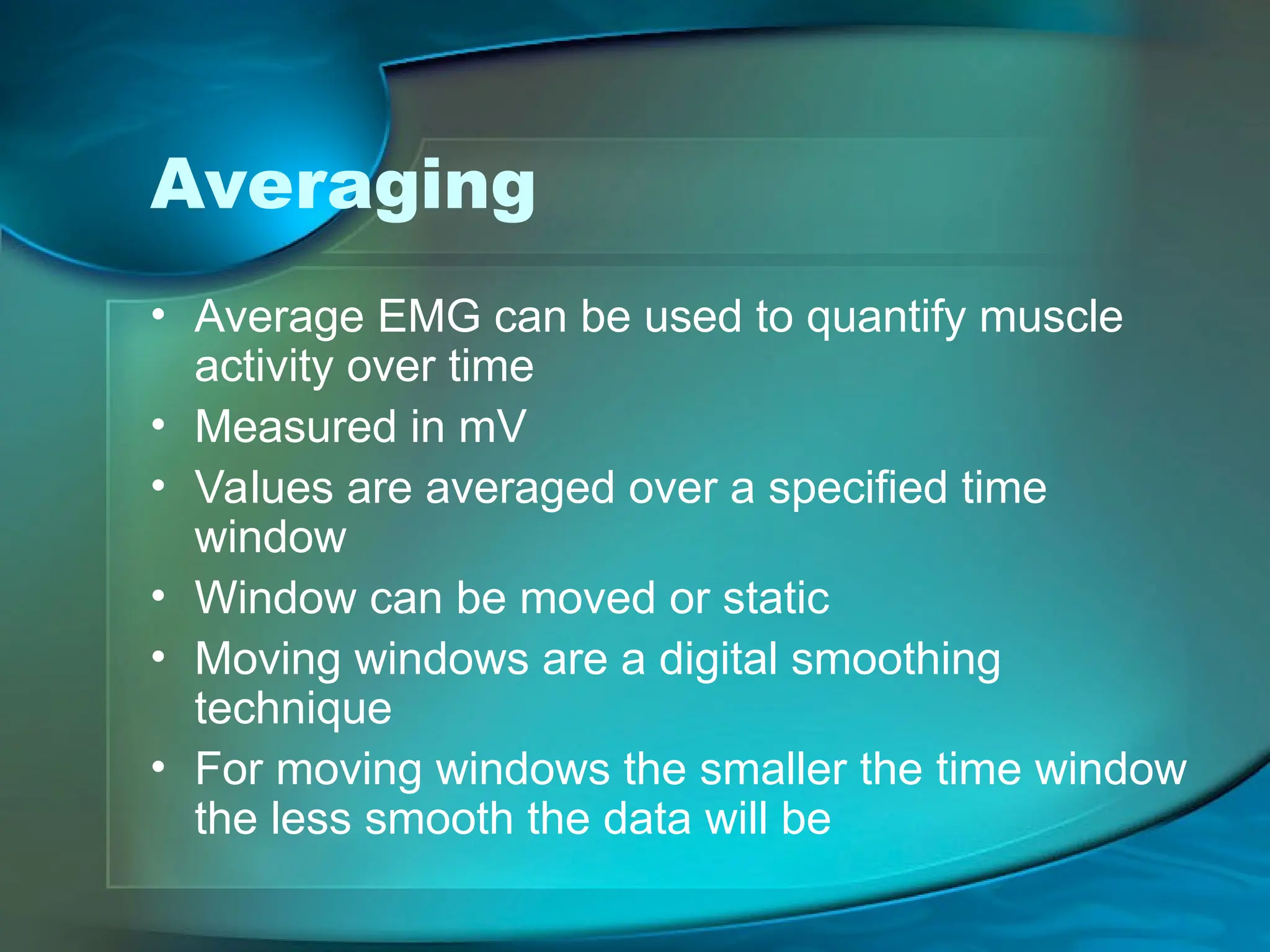 Averaging
• Average EMG can be used to quantify muscle
activity over time
• Measured in mV
• Values are averaged over a specified time
window
• Window can be moved or static
• Moving windows are a digital smoothing
technique
• For moving windows the smaller the time window
the less smooth the data will be
 
