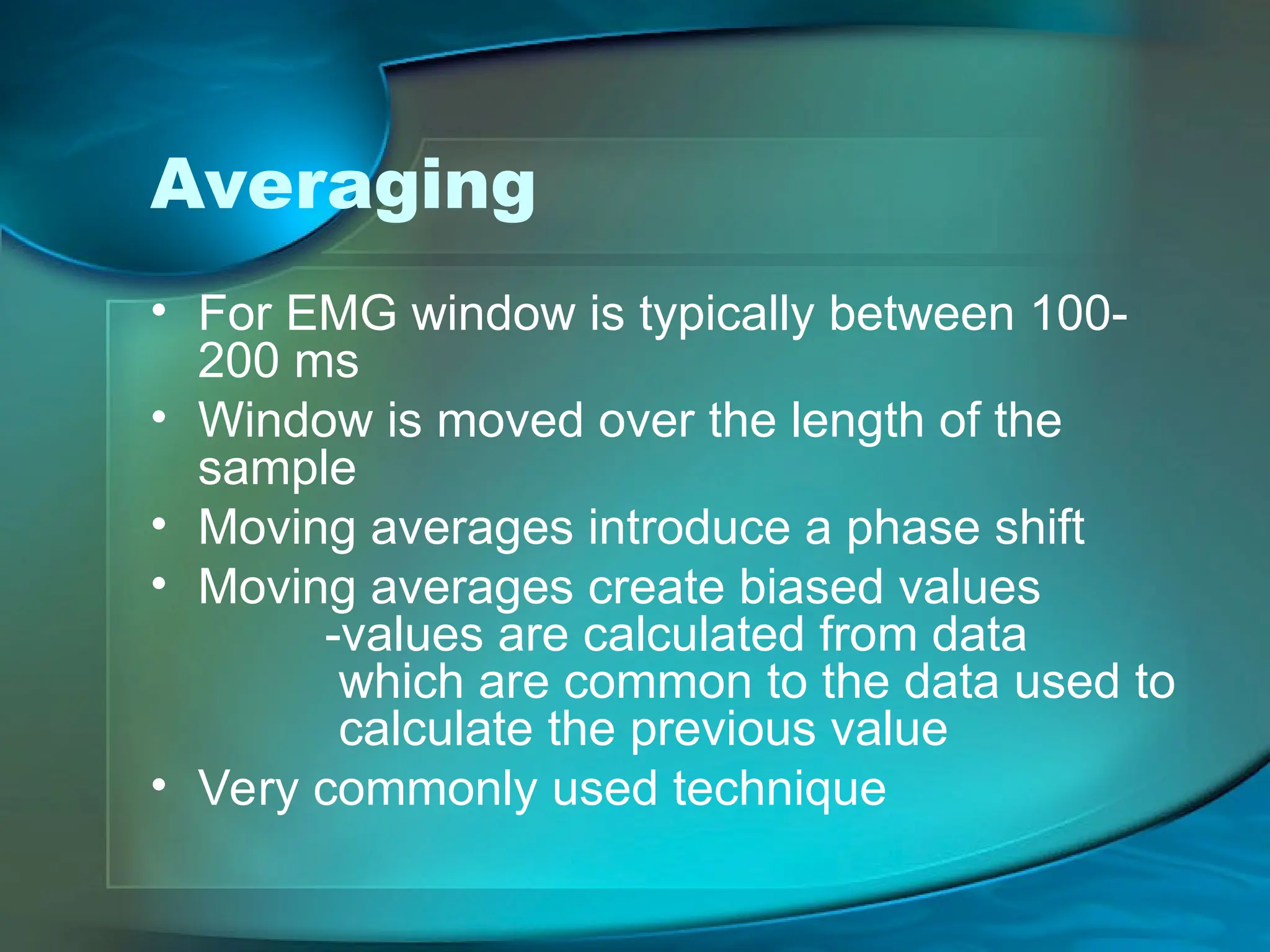 Averaging
• For EMG window is typically between 100-
200 ms
• Window is moved over the length of the
sample
• Moving averages introduce a phase shift
• Moving averages create biased values
-values are calculated from data
which are common to the data used to
calculate the previous value
• Very commonly used technique
 